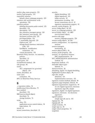Index
resolve_pkg_name property, 221
resolve_type property, 221
respository sessions
default_client_codepage property, 225
retention and asynchronous write
operations, 126
retention policies
deleting documents under control, 125
described, 124
description, 123
dm_retention_managers group, 124
dm_retention_users group, 124
document versions and, 125
privileged delete, 126
r_immutable_flag and, 120
replicas and, 125
storage-based retention, interaction
with, 125
SysObjects, modification
constraints, 132
virtual documents, 150
Retention Policy Services. See retention
policies
described, 23
revert ports, 167
revokePermit method, 138
role groups, 84
rooms
ACL assignments for governed
objects, 139
rooms, described, 24
route cases
evaluation, 191
RPS. See Retention Policy Services
S
_s repository tables, 56
sandboxing of Java libraries, 75
Save method
described, 136
SBO (service-based object)
described, 76
storage location, 76
scope
alias, 216
application access control tokens, 38
login tickets, 34
search, 41
secure connections, described, 32
security
digital shredding, 105
digital signatures, 101
folder security, 92
permissions, revoking, 139
secure connections, use of, 32
signature requirements support, 95
security_mode property, 82
server config object, 30, 225
server_os_codepage property, 225
service-based object. See SBO
(service-based object)
session code page
session_codepage property, 226
session config objects, 30, 226
session configuration. See repository
sessions
session managers
terminating, 30
session objects (DFC), 28
session_locale property, 226
sessions. See repository sessions
DFC implementation, 28
SET_APIDEADLOCK administration
method, 42
Setpriority method, 175
shareable object types
defined, 51
shared sessions, 28
shredding, digital. See digital shredding
SigManifest location object, 98
sign-offs, simple
definition, 101
implementation overview, 101
signature creation method, default, 98
signature page templates, default, 98
signature requirements, support for, 95
See also digital signatures; electronic
signatures; sign-offs, simple
signatures, digital. See digital signatures
signatures, electronic. See electronic
signatures
signoff method
simple sign-off, use in, 101
sigpage.doc, 98
sigpage.pdf, 98
simple modules, 78
single sign-on, 86
single-valued properties, 53
snapshots
EMC Documentum Content Server 7.2 Fundamentals Guide 245
 