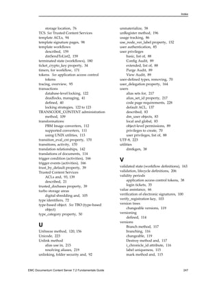 Index
storage location, 76
TCS. See Trusted Content Services
template ACLs, 94
template signature pages, 98
template workflows
described, 159
dmSendToList2, 159
terminated state (workflows), 180
ticket_crypto_key property, 34
timers, for workflow, 171
tokens. See application access control
tokens
tracing, overview, 95
transactions
database-level locking, 122
deadlocks, managing, 41
defined, 40
locking strategies, 122 to 123
TRANSCODE_CONTENT administration
method, 109
transformations
PBM Image converters, 112
supported converters, 111
using UNIX utilities, 113
transition_eval_cnt property, 170
transitions, activity, 170
translation relationships, 142
translations of documents, 114
trigger condition (activities), 166
trigger events (activities), 166
trust_by_default property, 39
Trusted Content Services
ACLs and, 93, 139
described, 21
trusted_docbases property, 39
turbo storage areas
digital shredding and, 105
type identifiers, 72
type-based object. See TBO (type-based
object)
type_category property, 50
U
Unfreeze method, 120, 156
Unicode, 223
Unlink method
alias use in, 215
resolving aliases, 219
unlinking, folder security and, 92
unmaterialize, 58
unRegister method, 196
usage tracking, 86
use_node_ver_label property, 152
user authentication, 85
user privileges
basic, list of, 88
Config Audit, 89
extended, list of, 88
Purge Audit, 89
View Audit, 89
user-defined types, removing, 70
user_delegation property, 164
users
alias sets for, 217
alias_set_id property, 217
code page requirements, 228
default ACL, 137
described, 83
dm_user objects, 83
local and global, 83
object-level permissions, 89
privileges to create, 70
user privileges, list of, 88
UTF-8, 223
utilities
dmtkgen, 38
V
validated state (workflow definitions), 163
validation, lifecycle definitions, 206
validity periods
application access control tokens, 38
login tickets, 35
value assistance, 66
verification of electronic signatures, 100
verify_registration key, 103
version trees
changeable versions, 119
versioning
defined, 114
versions
Branch method, 117
branching, 116
changeable, 119
Destroy method and, 117
i_chronicle_id attribute, 116
label uniqueness, 115
mark method and, 115
EMC Documentum Content Server 7.2 Fundamentals Guide 247
 