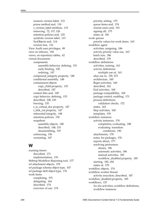 Index
numeric version label, 115
prune method and, 118
r_version_label attribute, 115
removing, 72, 117, 126
retention policies and, 125
symbolic version label, 115
SysObjects and, 114
version tree, 116
View Audit user privileges, 89
view on inboxes, 194
views, on repository tables, 62
virtual documents
components
assembly behavior, defining, 151
early binding, 150
ordering, 147
compound_integrity property, 148
conditional assembly, 148
containment objects
copy_child property, 153
described, 147
content files and, 149
copy behavior, defining, 153
described, 108, 145
freezing, 155
r_is_virtual_doc property, 147
r_link_cnt property, 147
referential integrity, 148
retention policies, 150
snapshots
assembly objects, 148
described, 148, 153
disassembling, 155
unfreezing, 156
versioning, 147
W
warning timers
described, 171
implementation, 176
Webtop Workflow Reporting tool, 177
wf attachment objects, 178
wf package schema object type, 167
wf package skill object type, 176
work items
completing, 175
delegating, 164
described, 174
overview of use, 174
priority, setting, 175
queue items and, 174
remote users and, 191
signing off, 175
states of, 181
work queues
priority values for work items, 163
workflow agent
activities, assigning, 186
activity priority value use, 163
batch size, 186
described, 178
workflow definitions
activities, naming, 161
activity definitions
multiple use of, 161
alias use in, 159, 215
architecture, 160
Begin activities, 160
described, 162
End activities, 160
package compatibility, 168
package control, enabling, 171
process definitions
validation checks, 172
states, 163
Step activities, 160
templates, 159
workflow instances
activity instances, 174
completion, evaluating, 188
evaluating transition
conditions, 190
attachments, 178
notes, for packages, 176
reports about, 177
resolving performers
aliases, 186
automatic activities, 186
manual activities, 185
workflow_disabled property, 185
starting, 182, 184
states of, 179
workflow objects, 174
workflow worker thread
activity execution, described, 187
workflow_disabled property, 185
workflows, 157
See also activities; workflow definitions;
workflow instances
248 EMC Documentum Content Server 7.2 Fundamentals Guide
 