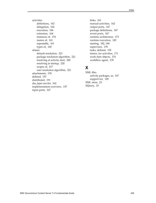 Index
activities
definitions, 162
delegation, 164
execution, 184
extension, 164
instances of, 174
names of, 161
repeatable, 161
types of, 160
aliases
default resolution, 221
package resolution algorithm, 221
resolving at activity start, 220
resolving at startup, 220
scopes of, 217
user resolution algorithm, 221
attachments, 178
defined, 157
distributed, 191
dm_bpm servlet, 162
implementation overview, 157
input ports, 167
links, 161
manual activities, 162
output ports, 167
package definitions, 167
revert ports, 167
runtime architecture, 173
runtime execution, 182
starting, 182, 184
supervisor, 178
tasks, defined, 192
timers, for activities, 171
work item objects, 174
workflow agent, 178
X
XML files
activity packages, as, 167
support for, 149
XML store, 23
XQuery, 23
EMC Documentum Content Server 7.2 Fundamentals Guide 249
 