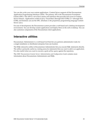 Overview
You can also write your own custom applications. Content Server supports all the Documentum
Application Programming Interfaces (APIs). The primary API is the Documentum Foundation
Classes (DFC). This API is a set of Java classes and interfaces that provides full access to Content
Server features. Applications written in Java, Visual Basic (through OLE COM), C++ (through OLE
COM), and Docbasic can use the DFC. (Docbasic is the proprietary programming language Content
Server uses.)
For ease of development, the Documentum system provides a web-based and a desktop development
environment. You can develop custom applications and deploy them on the web or desktop. You can
also customize components of the Documentum client applications.
Interactive utilities
Documentum Administrator is a web-based tool that lets you perform administrative tasks for
a single installation or distributed enterprise from one location.
The IDQL interactive utility in Documentum Administrator lets you execute DQL statements directly.
The utility is primarily useful as a testing arena for statements that you want to add to an application.
It is also useful when you want to execute a quick ad hoc query against the repository.
The EMC Documentum Content Server Administration and Configuration Guide contains more
information about Documentum Administrator and IDQL.
EMC Documentum Content Server 7.2 Fundamentals Guide 25
 