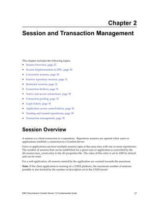 Chapter 2
Session and Transaction Management
This chapter includes the following topics:
• Session Overview, page 27
• Session Implementation in DFC, page 28
• Concurrent sessions, page 30
• Inactive repository sessions, page 31
• Restricted sessions, page 31
• Connection brokers, page 31
• Native and secure connections, page 32
• Connection pooling, page 33
• Login tickets, page 33
• Application access control tokens, page 36
• Trusting and trusted repositories, page 39
• Transaction management, page 39
Session Overview
A session is a client connection to a repository. Repository sessions are opened when users or
applications establish a connection to a Content Server.
Users or applications can have multiple sessions open at the same time with one or more repositories.
The number of sessions that can be established for a given user or application is controlled by the
dfc.session.max_count entry in the dfc.properties file. The value of this entry is set to 1000 by default
and can be reset.
For a web application, all sessions started by the application are counted towards the maximum.
Note: If the client application is running on a UNIX platform, the maximum number of sessions
possible is also limited by the number of descriptors set in the UNIX kernel.
EMC Documentum Content Server 7.2 Fundamentals Guide 27
 
