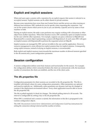 Session and Transaction Management
Explicit and implicit sessions
When end users open a session with a repository by an explicit request, that session is referred to as
an explicit session. Explicit sessions can be either shared or private sessions.
Because some repositories have more than one Content Server and the servers are often running on
different host machines, DFC methods let you be specific when requesting the connection. You
can let the system choose which server to use or you can identify a specific server by name or host
machine or both.
During an explicit session, the tasks a user performs may require working with a document or other
object from another repository. When that situation occurs, DFC seamlessly opens an implicit session
for the user with the other repository. For example, suppose you pass a reference to ObjectB from
RepositoryB to a session object representing a session with RepositoryA. In such cases, DFC will open
an implicit session with RepositoryB to perform the requested action on ObjectB.
Implicit sessions are managed by DFC and are invisible to the user and the application. However,
resource management is more efficient for explicit sessions than for implicit sessions. Consequently,
using explicit sessions, instead of relying on implicit sessions, is recommended.
Both explicit and implicit sessions count towards the maximum number of allowed sessions specified
in the dfc.session.max_count configuration parameter.
Session configuration
A session configuration defines some basic features and functionality for the session. For example,
the configuration defines which connection brokers the client can communicate with, the maximum
number of connections the client can establish, and the size of the client cache.
The dfc.properties file
Configuration parameters for client sessions are recorded in the dfc.properties file. This file is
installed with default values for some configuration parameters. Other parameters are optional
and must be explicitly set. Additionally, some parameters are dynamic and may be changed at
runtime if the deployment environment allows. Every client application must be able to access
the dfc.properties file.
The file is polled regularly to check for changes. The default polling interval is 30 seconds. The
interval is configurable by setting a key in the dfc.properties file.
When DFC is initialized and a session is started, the information in this file is propagated to the
runtime configuration objects.
The EMC Documentum Content Server Administration and Configuration Guide has instructions for
setting the connection attempt interval and the number of retries.
EMC Documentum Content Server 7.2 Fundamentals Guide 29
 