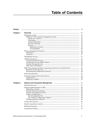 Table of Contents
Preface ................................................................................................................................ 15
Chapter 1 Overview ..................................................................................................... 17
Managed content.............................................................................................. 17
Elements of the content management system.................................................. 17
Check out / check in.................................................................................. 18
Versioning................................................................................................ 19
Virtual documents.................................................................................... 19
Full text indexing...................................................................................... 19
Security ................................................................................................... 19
Repository security............................................................................... 19
Accountability...................................................................................... 20
Process management features............................................................................ 20
Workflows ................................................................................................... 20
Lifecycles..................................................................................................... 21
Distributed services .......................................................................................... 21
Additional options............................................................................................ 21
Trusted Content Services............................................................................... 21
Content Services for EMC Centera................................................................. 22
Content Storage Services............................................................................... 22
XML Store and XQuery................................................................................. 23
EMC Documentum products requiring activation on Content Server ................... 23
Retention Policy Services............................................................................... 23
Documentum Collaborative Services ............................................................. 24
Internationalization .......................................................................................... 24
Communicating with Content Server................................................................. 24
Applications................................................................................................. 24
Interactive utilities........................................................................................ 25
Chapter 2 Session and Transaction Management ........................................................ 27
Session Overview ............................................................................................. 27
Session Implementation in DFC......................................................................... 28
Obtaining a session....................................................................................... 28
Shared and private sessions........................................................................... 28
Explicit and implicit sessions......................................................................... 29
Session configuration.................................................................................... 29
The dfc.properties file .............................................................................. 29
The runtime configuration objects.............................................................. 30
Closing repository sessions ........................................................................... 30
Concurrent sessions.......................................................................................... 30
Inactive repository sessions............................................................................... 31
Restricted sessions............................................................................................ 31
Connection brokers........................................................................................... 31
EMC Documentum Content Server 7.2 Fundamentals Guide 3
 