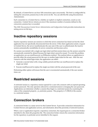 Session and Transaction Management
By default, a Content Server can have 100 connections open concurrently. The limit is configurable by
setting the concurrent_sessions key in the server.ini file. You can edit this file using Documentum
Administrator.
Each connection to a Content Server, whether an explicit or implicit connection, counts as one
connection. Content Server returns an error if the maximum number of sessions defined in the
concurrent_sessions key is exceeded.
The EMC Documentum Content Server Administration and Configuration Guide provides instructions for
setting server.ini file keys.
Inactive repository sessions
Inactive repository sessions are sessions in which the server connection has timed out but the client
application has not specifically disconnected from the server. If the client application sends a request
to Content Server, the server reauthenticates the user and, if the user is authenticated, the inactive
session automatically reestablishes its server connection and becomes active.
If a session was started with a single-use login ticket and that session times out, the session cannot be
automatically restarted by default because the login ticket cannot be reused. To avoid this problem,
an application can use resetPassword, an IDfSession method. This method allows an application to
provide either the actual password for the user or another login ticket for the user. After the user
connects with the initial login ticket, the application can either:
• Generate a second ticket with a long validity period and then use resetPassword to replace the
single-use ticket
• Execute resetPassword to replace the single-use ticket with the actual password of the user
Performing either option will ensure that the user is reconnected automatically if the user session
times out.
Restricted sessions
A restricted session is a repository session opened for a user who connects with an expired operating
system password. The only operation allowed in a restricted session is changing the user password.
Applications can determine whether a session they begin is a restricted session by examining the
value of the computed property _is_restricted_session. This property is T (TRUE) if the session
is a restricted session.
Connection brokers
A connection broker is a name server for the Content Server. It provides connection information for
Content Servers and application servers, and information about the proximity of network locations.
When a user or application requests a repository connection, the request goes to a connection broker
identified in the client dfc.properties file. The connection broker returns the connection information
for the repository or particular server identified in the request.
EMC Documentum Content Server 7.2 Fundamentals Guide 31
 