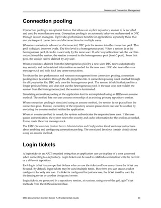 Session and Transaction Management
Connection pooling
Connection pooling is an optional feature that allows an explicit repository session to be recycled
and used by more than one user. Connection pooling is an automatic behavior implemented in DFC
through session managers. It provides performance benefits for applications, especially those that
execute frequent connections and disconnections for multiple users.
Whenever a session is released or disconnected, DFC puts the session into the connection pool. This
pool is divided into two levels. The first level is a homogeneous pool. When a session is in the
homogeneous pool, it can be reused only by the same user. If, after a specified interval, the user has
not reclaimed the session, the session is moved to the heterogeneous pool (level-2 pool). From that
pool, the session can be claimed by any user.
When a session is claimed from the heterogeneous pool by a new user, DFC resets automatically
any security and cache-related information as needed for the new user. DFC also resets the error
message stack and rolls back any open transactions.
To obtain the best performance and resource management from connection pooling, connection
pooling must be enabled through the dfc.properties file. If connection pooling is not enabled through
the dfc.properties file, DFC only uses the homogeneous pool. The session is held in that pool for a
longer period of time, and does not use the heterogeneous pool. If the user does not reclaim the
session from the homogeneous pool, the session is terminated.
Simulating connection pooling at the application level is accomplished using an IDfSession.assume
method. The method lets one user assume ownership of an existing primary repository session.
When connection pooling is simulated using an assume method, the session is not placed into the
connection pool. Instead, ownership of the repository session passes from one user to another by
executing the assume method within the application.
When an assume method is issued, the system authenticates the requested new user. If the user
passes authentication, the system resets the security and cache information for the session as needed.
It also resets the error message stack.
The EMC Documentum Content Server Administration and Configuration Guide contains instructions
about enabling and configuring connection pooling. The associated Javadocs contain details about
using an assume method.
Login tickets
A login ticket is an ASCII-encoded string that an application can use in place of a user password
when connecting to a repository. Login tickets can be used to establish a connection with the current
or a different repository.
Each login ticket has a scope that defines who can use the ticket and how many times the ticket can
be used. By default, login tickets may be used multiple times. However, you can create a ticket
configured for only one use. If a ticket is configured for just one use, the ticket must be used by
the issuing server or another designated server.
Login tickets are generated in a repository session, at runtime, using one of the getLoginTicket
methods from the IDfSession interface.
EMC Documentum Content Server 7.2 Fundamentals Guide 33
 