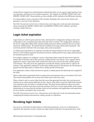 Session and Transaction Management
Content Server supports two administration methods that allow you to export a login ticket key from
one repository and import it into another repository. The methods are EXPORT_TICKET_KEY and
IMPORT_TICKET_KEY. These methods are also available as DFC methods in the IDfSession interface.
It is also possible to reset a repository LTK if needed. Resetting a key removes the old key and
generates a new key for the repository.
The EMC Documentum Content Server Administration and Configuration Guide provides information
about executing the EXPORT_TICKET_KEY and IMPORT_TICKET_KEY methods, and about
resetting a login ticket key.
Login ticket expiration
Login tickets are valid for given period of time, determined by configuration settings in the server
config object or by an argument provided when the ticket is created. The configuration settings in
the server config object define both a default validity period for tickets created by that server and a
maximum validity period. The default period is defined in the login_ticket_timeout property. The
maximum period is defined in the max_login_ticket_timeout property.
A validity period specified as an argument overrides the default defined in the server config object.
However, if the method argument exceeds the maximum validity period in max_login_ticket_timeout,
the maximum period is used.
For example, suppose you configure a server so that login tickets created by that server expire by
default after 10 minutes and set the maximum validity period to 60 minutes. Now suppose that an
application creates a login ticket while connected to that server and sets the ticket validity period
to 20 minutes. The value set by the application overrides the default, and the ticket is valid for 20
minutes. If the application attempts to set the ticket validity period to 120 minutes, the 120 minutes is
ignored and the login ticket is created with a validity period of 60 minutes.
If an application creates a ticket and does not specify a validity period, the default period is applied to
the ticket.
When a login ticket is generated, both its creation time and expiration time are recorded as UTC time.
This ensures that problems do not arise from tickets used across time zones.
When a ticket is sent to a server other than the server that generated the ticket, the receiving server
tolerates up to a three-minute difference in time. That is, if the ticket is received within three minutes
of its expiration time, the ticket is considered valid. This three-minute difference allows for minor
differences in machine clock time across host machines. However, it is the responsibility of the system
administrators to ensure that the machine clocks on host machines with applications and repositories
be set as closely as possible to the correct time.
The EMC Documentum Content Server Administration and Configuration Guide, has information about
configuring the default and maximum validity periods in a repository.
Revoking login tickets
You can set a cutoff date for login tickets on individual repositories. If you set a cutoff date for a
repository, the repository servers consider any login tickets invalid that were generated prior to the
EMC Documentum Content Server 7.2 Fundamentals Guide 35
 