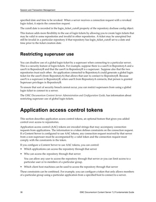 Session and Transaction Management
specified date and time to be revoked. When a server receives a connection request with a revoked
login ticket, it rejects the connection request.
The cutoff date is recorded in the login_ticket_cutoff property of the repository docbase config object.
This feature adds more flexibility to the use of login tickets by allowing you to create login tickets that
may be valid in some repositories and invalid in other repositories. A ticket may be unexpired but
still be invalid in a particular repository if that repository has login_ticket_cutoff set to a date and
time prior to the ticket creation date.
Restricting superuser use
You can disallow use of a global login ticket by a superuser when connecting to a particular server.
This is a security feature of login tickets. For example, suppose there is a userX in RepositoryA and a
userX in RepositoryB and that the userX in RepositoryB is a superuser. Suppose also that the two
repositories trust each other. An application connected to RepositoryA could generate a global login
ticket for the userX (from RepositoryA) that allows that user to connect to RepositoryB. Because
userX is a superuser in RepositoryB, when userX from RepositoryA connects, that person is granted
Superuser privileges in RepositoryB.
To ensure that sort of security breach cannot occur, you can restrict superusers from using a global
login ticket to connect to a server.
The EMC Documentum Content Server Administration and Configuration Guide, has information about
restricting superuser use of global login tickets.
Application access control tokens
This section describes application access control tokens, an optional feature that gives you added
control over access to repositories.
Application access control (AAC) tokens are encoded strings that may accompany connection
requests from applications. The information in a token defines constraints on the connection request.
If a Content Server is configured to use AAC tokens, any connection request received by that server
from a non-superuser must be accompanied by a valid token and the connection request must
comply with the constraints in the token.
If you configure a Content Server to use AAC tokens, you can control:
• Which applications can access the repository through that server
• Who can access the repository through that server
You can allow any user to access the repository through that server or you can limit access to a
particular user or to members of a particular group.
• Which client host machines can be used to access the repository through that server
These constraints can be combined. For example, you can configure a token that only allows members
of a particular group using a particular application from a specified host to connect to a server.
36 EMC Documentum Content Server 7.2 Fundamentals Guide
 