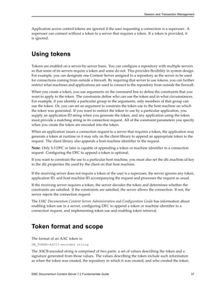 Session and Transaction Management
Application access control tokens are ignored if the user requesting a connection is a superuser. A
superuser can connect without a token to a server that requires a token. If a token is provided, it
is ignored.
Using tokens
Tokens are enabled on a server-by-server basis. You can configure a repository with multiple servers
so that some of its servers require a token and some do not. This provides flexibility in system design.
For example, you can designate one Content Server assigned to a repository as the server to be used
for connections coming from outside a firewall. By requiring that server to use tokens, you can further
restrict what machines and applications are used to connect to the repository from outside the firewall.
When you create a token, you use arguments on the command line to define the constraints that you
want to apply to the token. The constraints define who can use the token and in what circumstances.
For example, if you identify a particular group in the arguments, only members of that group can
use the token. Or, you can set an argument to constrain the token use to the host machine on which
the token was generated. If you want to restrict the token to use by a particular application, you
supply an application ID string when you generate the token, and any application using the token
must provide a matching string in its connection request. All of the constraint parameters you specify
when you create the token are encoded into the token.
When an application issues a connection request to a server that requires a token, the application may
generate a token at runtime or it may rely on the client library to append an appropriate token to the
request. The client library also appends a host machine identifier to the request.
Note: Only 5.3 DFC or later is capable of appending a token or machine identifier to a connection
request. Configuring the DFC to append a token is optional.
If you want to constrain the use to a particular host machine, you must also set the dfc.machine.id key
in the dfc.properties file used by the client on that host machine.
If the receiving server does not require a token or the user is a superuser, the server ignores any token,
application ID, and host machine ID accompanying the request and processes the request as usual.
If the receiving server requires a token, the server decodes the token and determines whether the
constraints are satisfied. If the constraints are satisfied, the server allows the connection. If not, the
server rejects the connection request.
The EMC Documentum Content Server Administration and Configuration Guide has information about
enabling token use in a server, configuring DFC to append a token or machine identifier to a
connection request, and implementing token use and enabling token retrieval.
Token format and scope
The format of an AAC token is:
DM_TOKEN=ASCII-encoded string
The ASCII-encoded string is comprised of two parts: a set of values describing the token and a
signature generated from those values. The values describing the token include such information
as when the token was created, the repository in which it was created, and who created the token.
EMC Documentum Content Server 7.2 Fundamentals Guide 37
 