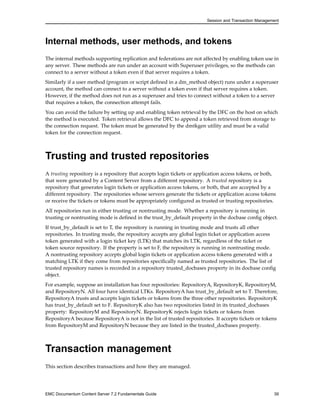 Session and Transaction Management
Internal methods, user methods, and tokens
The internal methods supporting replication and federations are not affected by enabling token use in
any server. These methods are run under an account with Superuser privileges, so the methods can
connect to a server without a token even if that server requires a token.
Similarly if a user method (program or script defined in a dm_method object) runs under a superuser
account, the method can connect to a server without a token even if that server requires a token.
However, if the method does not run as a superuser and tries to connect without a token to a server
that requires a token, the connection attempt fails.
You can avoid the failure by setting up and enabling token retrieval by the DFC on the host on which
the method is executed. Token retrieval allows the DFC to append a token retrieved from storage to
the connection request. The token must be generated by the dmtkgen utility and must be a valid
token for the connection request.
Trusting and trusted repositories
A trusting repository is a repository that accepts login tickets or application access tokens, or both,
that were generated by a Content Server from a different repository. A trusted repository is a
repository that generates login tickets or application access tokens, or both, that are accepted by a
different repository. The repositories whose servers generate the tickets or application access tokens
or receive the tickets or tokens must be appropriately configured as trusted or trusting repositories.
All repositories run in either trusting or nontrusting mode. Whether a repository is running in
trusting or nontrusting mode is defined in the trust_by_default property in the docbase config object.
If trust_by_default is set to T, the repository is running in trusting mode and trusts all other
repositories. In trusting mode, the repository accepts any global login ticket or application access
token generated with a login ticket key (LTK) that matches its LTK, regardless of the ticket or
token source repository. If the property is set to F, the repository is running in nontrusting mode.
A nontrusting repository accepts global login tickets or application access tokens generated with a
matching LTK if they come from repositories specifically named as trusted repositories. The list of
trusted repository names is recorded in a repository trusted_docbases property in its docbase config
object.
For example, suppose an installation has four repositories: RepositoryA, RepositoryK, RepositoryM,
and RepositoryN. All four have identical LTKs. RepositoryA has trust_by_default set to T. Therefore,
RepositoryA trusts and accepts login tickets or tokens from the three other repositories. RepositoryK
has trust_by_default set to F. RepositoryK also has two repositories listed in its trusted_docbases
property: RepositoryM and RepositoryN. RepositoryK rejects login tickets or tokens from
RepositoryA because RepositoryA is not in the list of trusted repositories. It accepts tickets or tokens
from RepositoryM and RepositoryN because they are listed in the trusted_docbases property.
Transaction management
This section describes transactions and how they are managed.
EMC Documentum Content Server 7.2 Fundamentals Guide 39
 