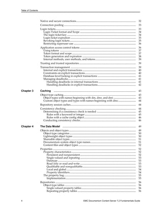 Table of Contents
Native and secure connections........................................................................... 32
Connection pooling .......................................................................................... 33
Login tickets..................................................................................................... 33
Login Ticket format and Scope ...................................................................... 34
The login ticket key ...................................................................................... 34
Login ticket expiration .................................................................................. 35
Revoking login tickets................................................................................... 35
Restricting superuser use .............................................................................. 36
Application access control tokens ...................................................................... 36
Using tokens ............................................................................................... 37
Token format and scope ................................................................................ 37
Token generation and expiration ................................................................... 38
Internal methods, user methods, and tokens................................................... 39
Trusting and trusted repositories ....................................................................... 39
Transaction management .................................................................................. 39
Internal and explicit transactions ................................................................... 40
Constraints on explicit transactions................................................................ 40
Database-level locking in explicit transactions ................................................ 41
Managing deadlocks..................................................................................... 41
Handling deadlocks in internal transactions............................................... 41
Handling deadlocks in explicit transactions................................................ 42
Chapter 3 Caching ....................................................................................................... 43
Object type caching........................................................................................... 43
Object types with names beginning with dm, dmr, and dmi ............................ 43
Custom object types and types with names beginning with dmc...................... 44
Repository session caches.................................................................................. 44
Consistency checking........................................................................................ 44
Determining if a consistency check is needed ................................................. 45
Rules with a keyword or integer................................................................ 45
Rules with a cache config object................................................................. 46
Conducting consistency checks...................................................................... 46
Chapter 4 The Data Model ............................................................................................ 49
Objects and object types.................................................................................... 49
Object type categories ................................................................................... 50
Lightweight object types ............................................................................... 50
Shareable object types................................................................................... 51
Documentum system object type names......................................................... 51
Content files and object types ........................................................................ 52
Properties ........................................................................................................ 52
Property characteristics................................................................................. 52
Persistent and nonpersistent...................................................................... 52
Single-valued and repeating...................................................................... 53
Datatype.................................................................................................. 53
Read only or read and write ...................................................................... 53
Qualifiable and nonqualifiable................................................................... 53
Local and global ....................................................................................... 54
Property identifiers................................................................................... 54
The property bag.......................................................................................... 55
Implementation........................................................................................ 55
Repositories ..................................................................................................... 56
Object type tables ......................................................................................... 56
Single-valued property tables.................................................................... 56
Repeating property tables ......................................................................... 56
4 EMC Documentum Content Server 7.2 Fundamentals Guide
 