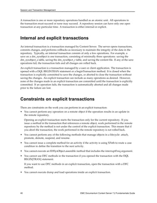 Session and Transaction Management
A transaction is one or more repository operations handled as an atomic unit. All operations in
the transaction must succeed or none may succeed. A repository session can have only one open
transaction at any particular time. A transaction is either internal or explicit.
Internal and explicit transactions
An internal transaction is a transaction managed by Content Server. The server opens transactions,
commits changes, and performs rollbacks as necessary to maintain the integrity of the data in the
repository. Typically, an internal transaction consists of only a few operations. For example, a
save on a dm_sysobject is one transaction, consisting of minimally three operations: saving the
dm_sysobject_s table, saving the dm_sysobject_r table, and saving the content file. If any of the save
operations fail, the transaction fails and all changes are rolled back.
An explicit transaction is a transaction managed by a user or client application. The transaction is
opened with a DQL BEGINTRAN statement or a beginTransaction method. It is closed when the
transaction is explicitly committed to save the changes, or aborted to close the transaction without
saving the changes. An explicit transaction can include as many operations as desired. However,
none of the changes made in an explicit transaction are committed until the transaction is explicitly
committed. If an operation fails, the transaction is automatically aborted and all changes made
prior to the failure are lost.
Constraints on explicit transactions
There are constraints on the work you can perform in an explicit transaction:
• You cannot perform any operation on a remote object if the operation results in an update in
the remote repository.
Opening an explicit transaction starts the transaction only for the current repository. If you
issue a method in the transaction that references a remote object, work performed in the remote
repository by the method is not under the control of the explicit transaction. This means that if
you abort the transaction, the work performed in the remote repository is not rolled back.
• You cannot perform any of the following methods that manage objects in a lifecycle: attach,
promote, demote, suspend, and resume.
• You cannot issue a complete method for an activity if the activity is using XPath to route a case
condition to define the transition to the next activity.
• You cannot execute an IDfSysObject.assemble method that includes the interruptFreq argument.
• You cannot use DFC methods in the transaction if you opened the transaction with the DQL
BEGIN[TRAN] statement.
If you want to use DFC methods in an explicit transaction, open the transaction with a DFC
method.
• You cannot execute dump and load operations inside an explicit transaction.
40 EMC Documentum Content Server 7.2 Fundamentals Guide
 