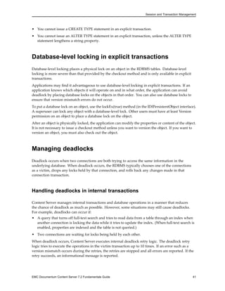 Session and Transaction Management
• You cannot issue a CREATE TYPE statement in an explicit transaction.
• You cannot issue an ALTER TYPE statement in an explicit transaction, unless the ALTER TYPE
statement lengthens a string property.
Database-level locking in explicit transactions
Database-level locking places a physical lock on an object in the RDBMS tables. Database-level
locking is more severe than that provided by the checkout method and is only available in explicit
transactions.
Applications may find it advantageous to use database-level locking in explicit transactions. If an
application knows which objects it will operate on and in what order, the application can avoid
deadlock by placing database locks on the objects in that order. You can also use database locks to
ensure that version mismatch errors do not occur.
To put a database lock on an object, use the lockEx(true) method (in the IDfPersistentObject interface).
A superuser can lock any object with a database-level lock. Other users must have at least Version
permission on an object to place a database lock on the object.
After an object is physically locked, the application can modify the properties or content of the object.
It is not necessary to issue a checkout method unless you want to version the object. If you want to
version an object, you must also check out the object.
Managing deadlocks
Deadlock occurs when two connections are both trying to access the same information in the
underlying database. When deadlock occurs, the RDBMS typically chooses one of the connections
as a victim, drops any locks held by that connection, and rolls back any changes made in that
connection transaction.
Handling deadlocks in internal transactions
Content Server manages internal transactions and database operations in a manner that reduces
the chance of deadlock as much as possible. However, some situations may still cause deadlocks.
For example, deadlocks can occur if:
• A query that turns off full-text search and tries to read data from a table through an index when
another connection is locking the data while it tries to update the index. (When full-text search is
enabled, properties are indexed and the table is not queried.)
• Two connections are waiting for locks being held by each other.
When deadlock occurs, Content Server executes internal deadlock retry logic. The deadlock retry
logic tries to execute the operations in the victim transaction up to 10 times. If an error such as a
version mismatch occurs during the retries, the retries are stopped and all errors are reported. If the
retry succeeds, an informational message is reported.
EMC Documentum Content Server 7.2 Fundamentals Guide 41
 
