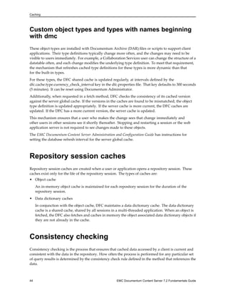 Caching
Custom object types and types with names beginning
with dmc
These object types are installed with Documentum Archive (DAR) files or scripts to support client
applications. Their type definitions typically change more often, and the changes may need to be
visible to users immediately. For example, a Collaboration Services user can change the structure of a
datatable often, and each change modifies the underlying type definition. To meet that requirement,
the mechanism that refreshes cached type definitions for these types is more dynamic than that
for the built-in types.
For these types, the DFC shared cache is updated regularly, at intervals defined by the
dfc.cache.type.currency_check_interval key in the dfc.properties file. That key defaults to 300 seconds
(5 minutes). It can be reset using Documentum Administrator.
Additionally, when requested in a fetch method, DFC checks the consistency of its cached version
against the server global cache. If the versions in the caches are found to be mismatched, the object
type definition is updated appropriately. If the server cache is more current, the DFC caches are
updated. If the DFC has a more current version, the server cache is updated.
This mechanism ensures that a user who makes the change sees that change immediately and
other users in other sessions see it shortly thereafter. Stopping and restarting a session or the web
application server is not required to see changes made to these objects.
The EMC Documentum Content Server Administration and Configuration Guide has instructions for
setting the database refresh interval for the server global cache.
Repository session caches
Repository session caches are created when a user or application opens a repository session. These
caches exist only for the life of the repository session. The types of caches are:
• Object cache
An in-memory object cache is maintained for each repository session for the duration of the
repository session.
• Data dictionary caches
In conjunction with the object cache, DFC maintains a data dictionary cache. The data dictionary
cache is a shared cache, shared by all sessions in a multi-threaded application. When an object is
fetched, the DFC also fetches and caches in memory the object associated data dictionary objects if
they are not already in the cache.
Consistency checking
Consistency checking is the process that ensures that cached data accessed by a client is current and
consistent with the data in the repository. How often the process is performed for any particular set
of query results is determined by the consistency check rule defined in the method that references the
data.
44 EMC Documentum Content Server 7.2 Fundamentals Guide
 