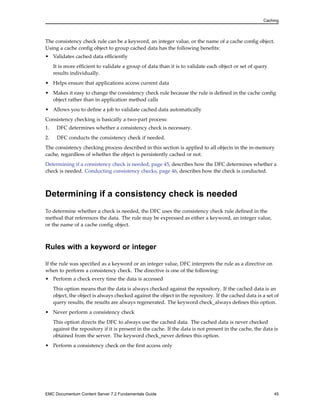 Caching
The consistency check rule can be a keyword, an integer value, or the name of a cache config object.
Using a cache config object to group cached data has the following benefits:
• Validates cached data efficiently
It is more efficient to validate a group of data than it is to validate each object or set of query
results individually.
• Helps ensure that applications access current data
• Makes it easy to change the consistency check rule because the rule is defined in the cache config
object rather than in application method calls
• Allows you to define a job to validate cached data automatically
Consistency checking is basically a two-part process:
1. DFC determines whether a consistency check is necessary.
2. DFC conducts the consistency check if needed.
The consistency checking process described in this section is applied to all objects in the in-memory
cache, regardless of whether the object is persistently cached or not.
Determining if a consistency check is needed, page 45, describes how the DFC determines whether a
check is needed. Conducting consistency checks, page 46, describes how the check is conducted.
Determining if a consistency check is needed
To determine whether a check is needed, the DFC uses the consistency check rule defined in the
method that references the data. The rule may be expressed as either a keyword, an integer value,
or the name of a cache config object.
Rules with a keyword or integer
If the rule was specified as a keyword or an integer value, DFC interprets the rule as a directive on
when to perform a consistency check. The directive is one of the following:
• Perform a check every time the data is accessed
This option means that the data is always checked against the repository. If the cached data is an
object, the object is always checked against the object in the repository. If the cached data is a set of
query results, the results are always regenerated. The keyword check_always defines this option.
• Never perform a consistency check
This option directs the DFC to always use the cached data. The cached data is never checked
against the repository if it is present in the cache. If the data is not present in the cache, the data is
obtained from the server. The keyword check_never defines this option.
• Perform a consistency check on the first access only
EMC Documentum Content Server 7.2 Fundamentals Guide 45
 