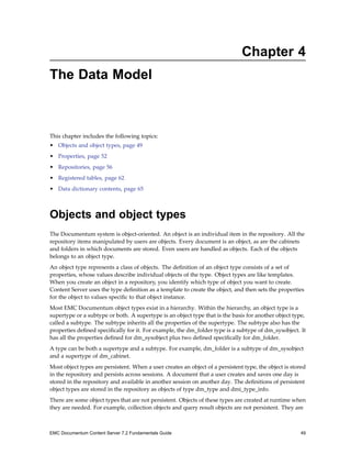 Chapter 4
The Data Model
This chapter includes the following topics:
• Objects and object types, page 49
• Properties, page 52
• Repositories, page 56
• Registered tables, page 62
• Data dictionary contents, page 65
Objects and object types
The Documentum system is object-oriented. An object is an individual item in the repository. All the
repository items manipulated by users are objects. Every document is an object, as are the cabinets
and folders in which documents are stored. Even users are handled as objects. Each of the objects
belongs to an object type.
An object type represents a class of objects. The definition of an object type consists of a set of
properties, whose values describe individual objects of the type. Object types are like templates.
When you create an object in a repository, you identify which type of object you want to create.
Content Server uses the type definition as a template to create the object, and then sets the properties
for the object to values specific to that object instance.
Most EMC Documentum object types exist in a hierarchy. Within the hierarchy, an object type is a
supertype or a subtype or both. A supertype is an object type that is the basis for another object type,
called a subtype. The subtype inherits all the properties of the supertype. The subtype also has the
properties defined specifically for it. For example, the dm_folder type is a subtype of dm_sysobject. It
has all the properties defined for dm_sysobject plus two defined specifically for dm_folder.
A type can be both a supertype and a subtype. For example, dm_folder is a subtype of dm_sysobject
and a supertype of dm_cabinet.
Most object types are persistent. When a user creates an object of a persistent type, the object is stored
in the repository and persists across sessions. A document that a user creates and saves one day is
stored in the repository and available in another session on another day. The definitions of persistent
object types are stored in the repository as objects of type dm_type and dmi_type_info.
There are some object types that are not persistent. Objects of these types are created at runtime when
they are needed. For example, collection objects and query result objects are not persistent. They are
EMC Documentum Content Server 7.2 Fundamentals Guide 49
 