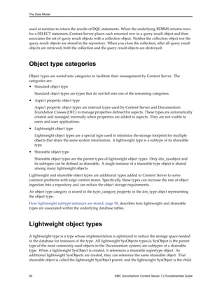 The Data Model
used at runtime to return the results of DQL statements. When the underlying RDBMS returns rows
for a SELECT statement, Content Server places each returned row in a query result object and then
associates the set of query result objects with a collection object. Neither the collection object nor the
query result objects are stored in the repository. When you close the collection, after all query result
objects are retrieved, both the collection and the query result objects are destroyed.
Object type categories
Object types are sorted into categories to facilitate their management by Content Server. The
categories are:
• Standard object type
Standard object types are types that do not fall into one of the remaining categories.
• Aspect property object type
Aspect property object types are internal types used by Content Server and Documentum
Foundation Classes (DFC) to manage properties defined for aspects. These types are automatically
created and managed internally when properties are added to aspects. They are not visible to
users and user applications.
• Lightweight object type
Lightweight object types are a special type used to minimize the storage footprint for multiple
objects that share the same system information. A lightweight type is a subtype of its shareable
type.
• Shareable object type
Shareable object types are the parent types of lightweight object types. Only dm_sysobject and
its subtypes can be defined as shareable. A single instance of a shareable type object is shared
among many lightweight objects.
Lightweight and shareable object types are additional types added to Content Server to solve
common problems with large content stores. Specifically, these types can increase the rate of object
ingestion into a repository and can reduce the object storage requirements.
An object type category is stored in the type_category property in the dm_type object representing
the object type.
How lightweight subtype instances are stored, page 58, describes how lightweight and shareable
types are associated within the underlying database tables.
Lightweight object types
A lightweight type is a type whose implementation is optimized to reduce the storage space needed
in the database for instances of the type. All lightweight SysObjects types (a SysObject is the parent
type of the most commonly used objects in the Documentum system) are subtypes of a shareable
type. When a lightweight SysObject is created, it references a shareable supertype object. As
additional lightweight SysObjects are created, they can reference the same shareable object. That
shareable object is called the lightweight SysObject parent, and the lightweight SysObject is the child.
50 EMC Documentum Content Server 7.2 Fundamentals Guide
 