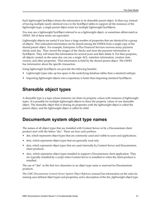 The Data Model
Each lightweight SysObject shares the information in its shareable parent object. In that way, instead
of having multiple nearly identical rows in the SysObject tables to support all the instances of the
lightweight type, a single parent object exists for multiple lightweight SysObjects.
You may see a lightweight SysObject referred to as a lightweight object, or sometimes abbreviated as
LWSO. All of these terms are equivalent.
Lightweight objects are useful if you have a large number of properties that are identical for a group
of objects. This redundant information can be shared among the LWSOs from a single copy of the
shared parent object. For example, Enterprise A-Plus Financial Services receives many payment
checks each day. They record the images of the checks and store the payment information in
SysObjects. They will retain this information for several years and then delete it. For their purposes,
all objects created on the same day can use a single ACL, retention information, creation date,
version, and other properties. That information is held by the shared parent object. The LWSO
has information about the specific transaction.
Using lightweight SysObjects can provide the following benefits:
• Lightweight types take up less space in the underlying database tables than a standard subtype.
• Importing lightweight objects into a repository is faster than importing standard SysObjects.
Shareable object types
A shareable type is a type whose instances can share its property values with instances of lightweight
types. It is possible for multiple lightweight objects to share the property values of one shareable
object. The shareable object that is sharing its properties with the lightweight object is called the
parent object, and the lightweight object is called its child.
Documentum system object type names
The names of all object types that are installed with Content Server or by a Documentum client
product start with the letters "dm". There are four such prefixes:
• dm, which represents object types that are commonly used and visible to users and applications.
• dmr, which represents object types that are generally read only.
• dmi, which represents object types that are used internally by Content Server and Documentum
client products.
• dmc, which represents object types installed to support a Documentum client application. They
are typically installed by a script when Content Server is installed or when the client product is
installed.
The use of “dm” as the first two characters in an object type name is reserved for Documentum
products.
The EMC Documentum Content Server System Object Reference manual has information on the rules for
naming user-defined object types and properties, and a description of the dm_lightweight object type.
EMC Documentum Content Server 7.2 Fundamentals Guide 51
 