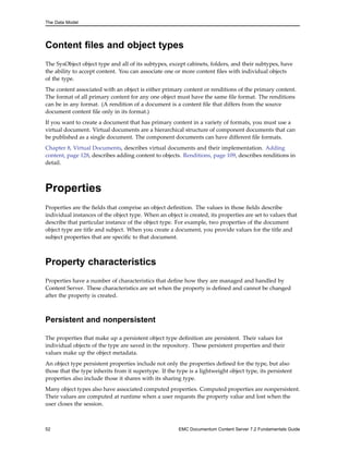 The Data Model
Content files and object types
The SysObject object type and all of its subtypes, except cabinets, folders, and their subtypes, have
the ability to accept content. You can associate one or more content files with individual objects
of the type.
The content associated with an object is either primary content or renditions of the primary content.
The format of all primary content for any one object must have the same file format. The renditions
can be in any format. (A rendition of a document is a content file that differs from the source
document content file only in its format.)
If you want to create a document that has primary content in a variety of formats, you must use a
virtual document. Virtual documents are a hierarchical structure of component documents that can
be published as a single document. The component documents can have different file formats.
Chapter 8, Virtual Documents, describes virtual documents and their implementation. Adding
content, page 128, describes adding content to objects. Renditions, page 109, describes renditions in
detail.
Properties
Properties are the fields that comprise an object definition. The values in those fields describe
individual instances of the object type. When an object is created, its properties are set to values that
describe that particular instance of the object type. For example, two properties of the document
object type are title and subject. When you create a document, you provide values for the title and
subject properties that are specific to that document.
Property characteristics
Properties have a number of characteristics that define how they are managed and handled by
Content Server. These characteristics are set when the property is defined and cannot be changed
after the property is created.
Persistent and nonpersistent
The properties that make up a persistent object type definition are persistent. Their values for
individual objects of the type are saved in the repository. These persistent properties and their
values make up the object metadata.
An object type persistent properties include not only the properties defined for the type, but also
those that the type inherits from it supertype. If the type is a lightweight object type, its persistent
properties also include those it shares with its sharing type.
Many object types also have associated computed properties. Computed properties are nonpersistent.
Their values are computed at runtime when a user requests the property value and lost when the
user closes the session.
52 EMC Documentum Content Server 7.2 Fundamentals Guide
 