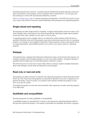 The Data Model
Persistent properties have domains. A property domain identifies the property datatype and several
other characteristics of the property, such as its default value or label text for it. You can query the
data dictionary to retrieve the characteristics defined by a domain.
Objects and object types, page 49, explains supertypes and inheritance. The EMC Documentum Content
Server System Object Reference manual, contains information about persistent and computed properties.
Single-valued and repeating
All properties are either single-valued or repeating. A single-valued property stores one value or, if it
stores multiple values, stores them in one comma-separated list. Querying a single-valued property
returns the entire value, whether it is one value or a list of values.
A repeating property stores multiple values in an indexed list. Index positions within the list are
specified in brackets at the end of the property name when referencing a specific value in a repeating
property. An example is: keywords[2] or authors[17]. Full-text queries can also locate specific values
in a repeating property. Special DQL functions exist to allow you to query values in a repeating
property.
Datatype
All properties have a datatype that determines what kind of values can be stored in the property. For
example, a property with an integer datatype can only store whole numbers. A property datatype is
specified when the object type for which the property is defined is created.
The EMC Documentum Content Server System Object Reference manual, contains complete information
about valid datatypes and the limits and defaults for each datatype.
Read only or read and write
All properties are either read only or read and write. Read-only properties are those that only Content
Server can write. Read and write properties can typically be operated on by users or applications. In
general, the prefix, or lack of a prefix, on a property name indicates whether the property is read
only or can also be written.
User-defined properties are read and write by default. Only superusers can add a read-only property
to an object type.
Qualifiable and nonqualifiable
Persistent properties are either qualifiable or nonqualifiable.
A qualifiable property is represented by a column in the appropriate underlying database table for
the type that contains the property. The majority of properties are qualifiable. By default, a property
EMC Documentum Content Server 7.2 Fundamentals Guide 53
 