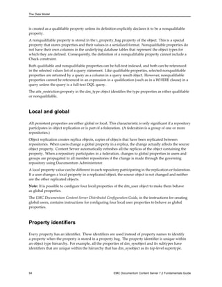 The Data Model
is created as a qualifiable property unless its definition explicitly declares it to be a nonqualifiable
property.
A nonqualifiable property is stored in the i_property_bag property of the object. This is a special
property that stores properties and their values in a serialized format. Nonqualifiable properties do
not have their own columns in the underlying database tables that represent the object types for
which they are defined. Consequently, the definition of a nonqualifiable property cannot include a
Check constraint.
Both qualifiable and nonqualifiable properties can be full-text indexed, and both can be referenced
in the selected values list of a query statement. Like qualifiable properties, selected nonqualifiable
properties are returned by a query as a column in a query result object. However, nonqualifiable
properties cannot be referenced in an expression in a qualification (such as in a WHERE clause) in a
query unless the query is a full-text DQL query.
The attr_restriction property in the dm_type object identifies the type properties as either qualifiable
or nonqualifiable.
Local and global
All persistent properties are either global or local. This characteristic is only significant if a repository
participates in object replication or is part of a federation. (A federation is a group of one or more
repositories.)
Object replication creates replica objects, copies of objects that have been replicated between
repositories. When users change a global property in a replica, the change actually affects the source
object property. Content Server automatically refreshes all the replicas of the object containing the
property. When a repository participates in a federation, changes to global properties in users and
groups are propagated to all member repositories if the change is made through the governing
repository using Documentum Administrator.
A local property value can be different in each repository participating in the replication or federation.
If a user changes a local property in a replicated object, the source object is not changed and neither
are the other replicated objects.
Note: It is possible to configure four local properties of the dm_user object to make them behave
as global properties.
The EMC Documentum Content Server Distributed Configuration Guide, in the instructions for creating
global users, contains instructions for configuring four local user properties to behave as global
properties.
Property identifiers
Every property has an identifier. These identifiers are used instead of property names to identify
a property when the property is stored in a property bag. The property identifier is unique within
an object type hierarchy. For example, all the properties of dm_sysobject and its subtypes have
identifiers that are unique within the hierarchy that has dm_sysobject as its top-level supertype.
54 EMC Documentum Content Server 7.2 Fundamentals Guide
 