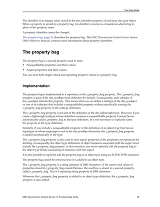 The Data Model
The identifier is an integer value stored in the attr_identifier property of each type dm_type object.
When a property is stored in a property bag, its identifier is stored as a base64-encoded string in
place of the property name.
A property identifier cannot be changed.
The property bag, page 55, describes the property bag. The EMC Documentum Content Server System
Object Reference manual, contains more information about property identifiers.
The property bag
The property bag is a special property used to store:
• Nonqualifiable properties and their values
• Aspect properties and their values.
You can store both single-valued and repeating property values in a property bag.
Implementation
The property bag is implemented in a repository as the i_property_bag property. The i_property_bag
property is part of the dm_sysobject type definition by default. Consequently, each subtype of
dm_sysobject inherits this property. That means that you can define a subtype of the dm_sysobject
or one of its subtypes that includes a nonqualifiable property without specifically naming the
i_property_bag property in the subtype definition.
The i_property_bag property is not part of the definition of the dm_lightweight type. However, if you
create a lightweight subtype whose definition contains a nonqualifiable property, Content Server
automatically adds i_property_bag to the type definition. It is not necessary to explicitly name
the property in the type definition.
Similarly, if you include a nonqualifiable property in the definition of an object type that has no
supertype or whose supertype is not in the dm_sysobject hierarchy, the i_property_bag property
is added automatically to the type.
The i_property_bag property is also used to store aspect properties if the properties are optimized for
fetching. Consequently, the object type definitions of object instances associated with the aspect must
include the i_property_bag property. In this situation, you must explicitly add the property bag to
the object type before associating its instances with the aspect.
It is also possible to explicitly add the property bag to an object type using an ALTER TYPE statement.
The property bag cannot be removed once it is added to an object type.
The i_property_bag property is a string datatype of 2000 characters. If the names and values of
properties stored in i_property_bag exceed that size, the overflow is stored in a second property,
called r_property_bag. This is a repeating string property of 2000 characters.
Whenever the i_property_bag property is added to an object type definition, the r_property_bag
property is also added.
EMC Documentum Content Server 7.2 Fundamentals Guide 55
 