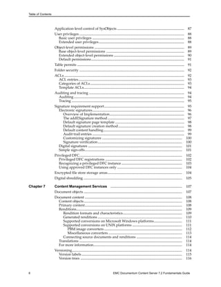 Table of Contents
Application-level control of SysObjects .............................................................. 87
User privileges ................................................................................................. 88
Basic user privileges ..................................................................................... 88
Extended user privileges............................................................................... 88
Object-level permissions ................................................................................... 89
Base object-level permissions ........................................................................ 89
Extended object-level permissions ................................................................. 90
Default permissions...................................................................................... 91
Table permits ................................................................................................... 91
Folder security ................................................................................................. 92
ACLs ............................................................................................................... 92
ACL entries.................................................................................................. 93
Categories of ACLs....................................................................................... 93
Template ACLs............................................................................................. 94
Auditing and tracing ........................................................................................ 94
Auditing ...................................................................................................... 94
Tracing ........................................................................................................ 95
Signature requirement support.......................................................................... 95
Electronic signatures..................................................................................... 96
Overview of Implementation..................................................................... 96
The addESignature method....................................................................... 97
Default signature page template ................................................................ 98
Default signature creation method............................................................. 98
Default content handling........................................................................... 99
Audit trail entries ..................................................................................... 99
Customizing signatures .......................................................................... 100
Signature verification.............................................................................. 100
Digital signatures ....................................................................................... 101
Simple sign-offs.......................................................................................... 101
Privileged DFC............................................................................................... 102
Privileged DFC registrations ....................................................................... 102
Recognizing a privileged DFC instance ........................................................ 103
Using approved DFC instances only ............................................................ 104
Encrypted file store storage areas..................................................................... 104
Digital shredding ........................................................................................... 105
Chapter 7 Content Management Services .................................................................. 107
Document objects ........................................................................................... 107
Document content .......................................................................................... 108
Content objects........................................................................................... 108
Primary content.......................................................................................... 108
Renditions.................................................................................................. 109
Rendition formats and characteristics....................................................... 109
Generated renditions .............................................................................. 110
Supported conversions on Microsoft Windows platforms.......................... 111
Supported conversions on UNIX platforms .............................................. 111
PBM image converters ........................................................................ 112
Miscellaneous converters .................................................................... 113
Connecting source documents and renditions .......................................... 114
Translations ............................................................................................... 114
For more information.................................................................................. 114
Versioning...................................................................................................... 114
Version labels............................................................................................. 115
Version trees .............................................................................................. 116
6 EMC Documentum Content Server 7.2 Fundamentals Guide
 