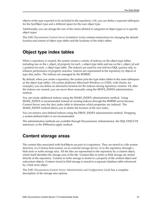 The Data Model
objects of the type expected to be included in the repository.) Or, you can define a separate tablespace
for the SysObject type and a different space for the user object type.
Additionally, you can change the size of the extent allotted to categories of object types or to specific
object types.
The EMC Documentum Content Server Installation Guide contains instructions for changing the default
location and extents of object type tables and the locations of the index tables.
Object type index tables
When a repository is created, the system creates a variety of indexes on the object type tables,
including one on the r_object_id property for each _s object type table and one on the r_object_id and
i_position for each _r object type table. The indexes are used for non-full-text DQL queries only, to
enhance performance of property searches. Indexes are represented in the repository by objects of
type dmi_index. The indexes are managed by the RDBMS.
By default, when you create a repository, the system puts the type index tables in the same tablespace
as the object type tables. On certain platforms (Microsoft Windows or UNIX, with Oracle, for
example), you can define an alternative location for the indexes during repository creation. Or, after
the indexes are created, you can move them manually using the MOVE_INDEX administration
method.
You can create additional indexes using the MAKE_INDEX administration method. Using
MAKE_INDEX is recommended instead of creating indexes through the RDBMS server because
Content Server uses the dmi_index table to determine which properties are indexed. The
MAKE_INDEX method allows you to define the location of the new index.
You can remove user-defined indexes using the DROP_INDEX administration method. Dropping
a system-defined index is not recommended.
The administration methods are available through Documentum Administrator, the DQL EXECUTE
statement, or the IDfSession.apply method.
Content storage areas
The content files associated with SysObjects are part of a repository. They are stored in a file system
directory, in a Centera host system, on an external storage device, or in the repository through a
blob store or turbo storage area. All the files are represented in the repository by a content object,
which itself identifies the storage area of the file. Content files in turbo or blob storage are stored
directly in the repository. Content in turbo storage is stored in a property of the content object and
subcontent objects. Content stored in blob storage is stored in a separate database table referenced
by a blob store object.
The EMC Documentum Content Server Administration and Configuration Guide has a complete
description of the storage area options.
EMC Documentum Content Server 7.2 Fundamentals Guide 61
 