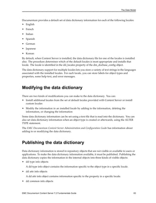 The Data Model
Documentum provides a default set of data dictionary information for each of the following locales:
• English
• French
• Italian
• Spanish
• German
• Japanese
• Korean
By default, when Content Server is installed, the data dictionary file for one of the locales is installed
also. The procedure determines which of the default locales is most appropriate and installs that
locale. The locale is identified in the dd_locales property of the dm_docbase_config object.
The data dictionary support for multiple locales lets you store a variety of text strings in the languages
associated with the installed locales. For each locale, you can store labels for object types and
properties, some help text, and error messages.
Modifying the data dictionary
There are two kinds of modifications you can make to the data dictionary. You can:
• Install additional locales from the set of default locales provided with Content Server or install
custom locales
• Modify the information in an installed locale by adding to the information, deleting the
information, or changing the information
Some data dictionary information can be set using a text file that is read into the dictionary. You can
also set data dictionary information when an object type is created or afterwards, using the ALTER
TYPE statement.
The EMC Documentum Content Server Administration and Configuration Guide has information about
adding to or modifying the data dictionary.
Publishing the data dictionary
Data dictionary information is stored in repository objects that are not visible or available to users or
applications. To make the data dictionary information available, it must be published. Publishing the
data dictionary copies the information in the internal objects into three kinds of visible objects:
• dd type info objects
A dd type info object contains the information specific to the object type in a specific locale.
• dd attr info objects
A dd attr info object contains information specific to the property in a specific locale.
• dd common info objects
EMC Documentum Content Server 7.2 Fundamentals Guide 63
 