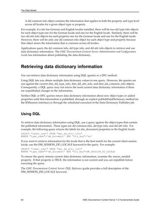 The Data Model
A dd common info object contains the information that applies to both the property and type level
across all locales for a given object type or property.
For example, if a site has German and English locales installed, there will be two dd type info objects
for each object type-one for the German locale and one for the English locale. Similarly, there will be
two dd attr info objects for each property-one for the German locale and one for the English locale.
However, there will be only one dd common info object for each object type and property because
that object stores the information that is common across all locales.
Applications query the dd common info, dd type info, and dd attr info objects to retrieve and use
data dictionary information. The EMC Documentum Content Server Administration and Configuration
Guide has information about publishing the data dictionary.
Retrieving data dictionary information
You can retrieve data dictionary information using DQL queries or a DFC method.
Using DQL lets you obtain multiple data dictionary values in one query. However, the queries are
run against the current dmi_dd_type_info, dmi_dd_attr_info, and dmi_dd_common_info objects.
Consequently, a DQL query may not return the most current data dictionary information if there
are unpublished changes in the information.
Neither DQL or DFC queries return data dictionary information about new object types or added
properties until that information is published, through an explicit publishDataDictionary method (in
the IDfSession interface) or through the scheduled execution of the Data Dictionary Publisher job.
Using DQL
To retrieve data dictionary information using DQL, use a query against the object types that contain
the published information. These types are dd common info, dd type info, and dd attr info. For
example, the following query returns the labels for dm_document properties in the English locale:
SELECT "label_text" FROM "dmi_dd_attr_info"
WHERE "type_name"='dm_document' AND "nls_key"='en'
If you want to retrieve information for the locale that is the best match for the current client session
locale, use the DM_SESSION_DD_LOCALE keyword in the query. For example:
SELECT "label_text" FROM "dmi_dd_attr_info"
WHERE "type_name"='dm_document' AND "nls_key"=DM_SESSION_DD_LOCALE
To ensure the query returns current data dictionary information, examine the resync_needed
property. If that property is TRUE, the information is not current and you can republish before
executing the query.
The EMC Documentum Content Server DQL Reference guide provides a full description of the
DM_SESSION_DD_LOCALE keyword.
64 EMC Documentum Content Server 7.2 Fundamentals Guide
 