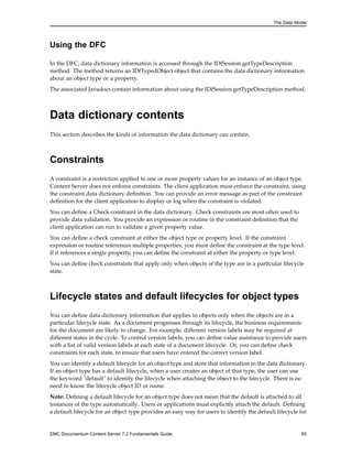 The Data Model
Using the DFC
In the DFC, data dictionary information is accessed through the IDfSession.getTypeDescription
method. The method returns an IDfTypedObject object that contains the data dictionary information
about an object type or a property.
The associated Javadocs contain information about using the IDfSession.getTypeDescription method.
Data dictionary contents
This section describes the kinds of information the data dictionary can contain.
Constraints
A constraint is a restriction applied to one or more property values for an instance of an object type.
Content Server does not enforce constraints. The client application must enforce the constraint, using
the constraint data dictionary definition. You can provide an error message as part of the constraint
definition for the client application to display or log when the constraint is violated.
You can define a Check constraint in the data dictionary. Check constraints are most often used to
provide data validation. You provide an expression or routine in the constraint definition that the
client application can run to validate a given property value.
You can define a check constraint at either the object type or property level. If the constraint
expression or routine references multiple properties, you must define the constraint at the type level.
If it references a single property, you can define the constraint at either the property or type level.
You can define check constraints that apply only when objects of the type are in a particular lifecycle
state.
Lifecycle states and default lifecycles for object types
You can define data dictionary information that applies to objects only when the objects are in a
particular lifecycle state. As a document progresses through its lifecycle, the business requirements
for the document are likely to change. For example, different version labels may be required at
different states in the cycle. To control version labels, you can define value assistance to provide users
with a list of valid version labels at each state of a document lifecycle. Or, you can define check
constraints for each state, to ensure that users have entered the correct version label.
You can identify a default lifecycle for an object type and store that information in the data dictionary.
If an object type has a default lifecycle, when a user creates an object of that type, the user can use
the keyword "default" to identify the lifecycle when attaching the object to the lifecycle. There is no
need to know the lifecycle object ID or name.
Note: Defining a default lifecycle for an object type does not mean that the default is attached to all
instances of the type automatically. Users or applications must explicitly attach the default. Defining
a default lifecycle for an object type provides an easy way for users to identify the default lifecycle for
EMC Documentum Content Server 7.2 Fundamentals Guide 65
 