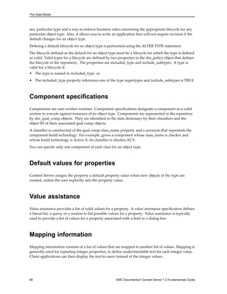 The Data Model
any particular type and a way to enforce business rules concerning the appropriate lifecycle for any
particular object type. Also, it allows you to write an application that will not require revision if the
default changes for an object type.
Defining a default lifecycle for an object type is performed using the ALTER TYPE statement.
The lifecycle defined as the default for an object type must be a lifecycle for which the type is defined
as valid. Valid types for a lifecycle are defined by two properties in the dm_policy object that defines
the lifecycle in the repository. The properties are included_type and include_subtypes. A type is
valid for a lifecycle if:
• The type is named in included_type, or
• The included_type property references one of the type supertypes and include_subtypes is TRUE
Component specifications
Components are user-written routines. Component specifications designate a component as a valid
routine to execute against instances of an object type. Components are represented in the repository
by dm_qual_comp objects. They are identified in the data dictionary by their classifiers and the
object ID of their associated qual comp objects.
A classifier is constructed of the qual comp class_name property and a acronym that represents the
component build technology. For example, given a component whose class_name is checkin and
whose build technology is Active X, its classifier is checkin.ACX.
You can specify only one component of each class for an object type.
Default values for properties
Content Server assigns the property a default property value when new objects of the type are
created, unless the user explicitly sets the property value.
Value assistance
Value assistance provides a list of valid values for a property. A value assistance specification defines
a literal list, a query, or a routine to list possible values for a property. Value assistance is typically
used to provide a list of values for a property associated with a field in a dialog box.
Mapping information
Mapping information consists of a list of values that are mapped to another list of values. Mapping is
generally used for repeating integer properties, to define understandable text for each integer value.
Client applications can then display the text to users instead of the integer values.
66 EMC Documentum Content Server 7.2 Fundamentals Guide
 