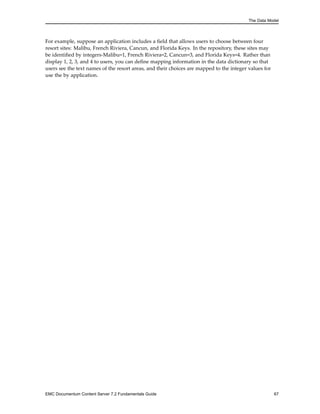 The Data Model
For example, suppose an application includes a field that allows users to choose between four
resort sites: Malibu, French Riviera, Cancun, and Florida Keys. In the repository, these sites may
be identified by integers-Malibu=1, French Riviera=2, Cancun=3, and Florida Keys=4. Rather than
display 1, 2, 3, and 4 to users, you can define mapping information in the data dictionary so that
users see the text names of the resort areas, and their choices are mapped to the integer values for
use the by application.
EMC Documentum Content Server 7.2 Fundamentals Guide 67
 