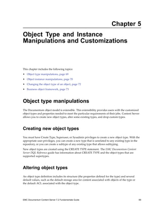 Chapter 5
Object Type and Instance
Manipulations and Customizations
This chapter includes the following topics:
• Object type manipulations, page 69
• Object instance manipulations, page 70
• Changing the object type of an object, page 72
• Business object framework, page 73
Object type manipulations
The Documentum object model is extensible. This extensibility provides users with the customized
object types and properties needed to meet the particular requirements of their jobs. Content Server
allows you to create new object types, alter some existing types, and drop custom types.
Creating new object types
You must have Create Type, Superuser, or Sysadmin privileges to create a new object type. With the
appropriate user privileges, you can create a new type that is unrelated to any existing type in the
repository, or you can create a subtype of any existing type that allows subtyping.
New object types are created using the CREATE TYPE statement. The EMC Documentum Content
Server DQL Reference guide has information about CREATE TYPE and the object types that are
supported supertypes.
Altering object types
An object type definition includes its structure (the properties defined for the type) and several
default values, such as the default storage area for content associated with objects of the type or
the default ACL associated with the object type.
EMC Documentum Content Server 7.2 Fundamentals Guide 69
 