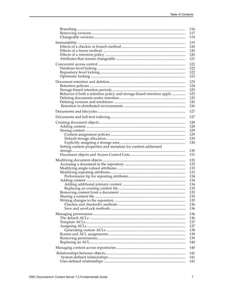 Table of Contents
Branching .................................................................................................. 116
Removing versions ..................................................................................... 117
Changeable versions................................................................................... 119
Immutability .................................................................................................. 119
Effects of a checkin or branch method .......................................................... 120
Effects of a freeze method ........................................................................... 120
Effects of a retention policy ......................................................................... 120
Attributes that remain changeable ............................................................... 121
Concurrent access control ............................................................................... 122
Database-level locking ................................................................................ 122
Repository-level locking.............................................................................. 122
Optimistic locking ...................................................................................... 123
Document retention and deletion..................................................................... 123
Retention policies ....................................................................................... 124
Storage-based retention periods................................................................... 125
Behavior if both a retention policy and storage-based retention apply ............ 125
Deleting documents under retention............................................................ 125
Deleting versions and renditions ................................................................. 126
Retention in distributed environments ........................................................ 126
Documents and lifecycles................................................................................ 127
Documents and full-text indexing.................................................................... 127
Creating document objects .............................................................................. 128
Adding content .......................................................................................... 128
Storing content........................................................................................... 129
Content assignment policies.................................................................... 129
Default storage allocation........................................................................ 129
Explicitly assigning a storage area ........................................................... 130
Setting content properties and metadata for content-addressed
storage....................................................................................................... 130
Document objects and Access Control Lists.................................................. 131
Modifying document objects ........................................................................... 132
Accessing a document in the repository ....................................................... 133
Modifying single-valued attributes .............................................................. 133
Modifying repeating attributes .................................................................... 133
Performance tip for repeating attributes ................................................... 134
Adding content .......................................................................................... 134
Adding additional primary content ......................................................... 134
Replacing an existing content file............................................................. 135
Removing content from a document ............................................................ 135
Sharing a content file .................................................................................. 135
Writing changes to the repository ................................................................ 135
Checkin and checkinEx methods ............................................................. 136
Save and saveLock methods.................................................................... 136
Managing permissions.................................................................................... 136
The default ACLs ....................................................................................... 136
Template ACLs........................................................................................... 137
Assigning ACLs ......................................................................................... 137
Generating custom ACLs ........................................................................ 138
Rooms and ACL assignments...................................................................... 139
Removing permissions................................................................................ 139
Replacing an ACL....................................................................................... 140
Managing content across repositories............................................................... 140
Relationships between objects......................................................................... 141
System-defined relationships...................................................................... 141
User-defined relationships .......................................................................... 141
EMC Documentum Content Server 7.2 Fundamentals Guide 7
 