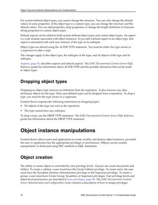 Object Type and Instance Manipulations and Customizations
For system-defined object types, you cannot change the structure. You can only change the default
values of some properties. If the object type is a custom type, you can change the structure and the
default values. You can add properties, drop properties, or change the length definition of character
string properties in custom object types.
Default aspects can be added to both system-defined object types and custom object types. An aspect
is a code module associated with object instances. If you add a default aspect to an object type, that
aspect is associated with each new instance of the type or its subtypes.
Object types are altered using the ALTER TYPE statement. You must be either the type owner or
a superuser to alter a type.
The changes apply to the object type, the subtypes of the type, and all objects of the type and its
subtypes.
Aspects, page 76, describes aspects and default aspects. The EMC Documentum Content Server DQL
Reference guide has information about ALTER TYPE and the possible alterations that can be made
to object types.
Dropping object types
Dropping an object type removes its definition from the repository. It also removes any data
dictionary objects for the type. Only user-defined types can be dropped from a repository. To drop a
type, you must be the type owner or a superuser.
Content Server imposes the following restrictions on dropping types:
• No objects of the type can exist in the repository.
• The type cannot have any subtypes.
To drop a type, use the DROP TYPE statement. The EMC Documentum Content Server DQL Reference
guide has information about the DROP TYPE statement.
Object instance manipulations
Content Server allows users and applications to create, modify, and destroy object instances, provided
the user or application has the appropriate privileges or permissions. Objects can be created,
manipulated, or destroyed using DFC methods or DQL statements.
Object creation
The ability to create objects is controlled by user privilege levels. Anyone can create documents and
folders. To create a cabinet, a user must have the Create Cabinet privilege. To create users, the user
must have the Sysadmin (System Administrator) privilege or the Superuser privilege. To create a
group, a user must have Create Group, Sysadmin, or Superuser privileges. User privilege levels and
object-level permissions are described in User privileges, page 88. The EMC Documentum Content
Server Administration and Configuration Guide contains a description of how to assign privileges.
70 EMC Documentum Content Server 7.2 Fundamentals Guide
 