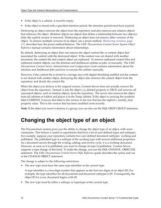 Object Type and Instance Manipulations and Customizations
• If the object is a cabinet, it must be empty.
• If the object is stored with a specified retention period, the retention period must have expired.
Destroying an object removes the object from the repository and also removes any relation objects
that reference the object. (Relation objects are objects that define a relationship between two objects.)
Only the explicit version is removed. Destroying an object does not remove other versions of the
object. To remove multiple versions of an object, use a prune method. Removing versions, page
117, describes how the prune method behaves. The EMC Documentum Content Server System Object
Reference manual contains information about relationships.
By default, destroying an object does not remove the object content file or content object that
associated the content with the destroyed object. If the content was not shared with another
document, the content file and content object are orphaned. To remove orphaned content files and
orphaned content objects, run the dmclean and dmfilescan utilities as jobs, or manually. The EMC
Documentum Content Server Administration and Configuration Guide contains information about the
dmclean and dmfilescan jobs and how to execute the utilities manually.
However, if the content file is stored in a storage area with digital shredding enabled and the content
is not shared with another object, destroying the object also removes the content object from the
repository and shreds the content file.
When the object you destroy is the original version, Content Server does not actually remove the
object from the repository. Instead, it sets the object i_is_deleted property to TRUE and removes all
associated objects, such as relation objects, from the repository. The server also removes the object
from all cabinets or folders and places it in the Temp cabinet. If the object is carrying the symbolic
label CURRENT, it moves that label to the version in the tree that has the highest r_modify_date
property value. This is the version that has been modified most recently.
Note: If the object you want to destroy is a group, you can also use the DQL DROP GROUP statement.
Changing the object type of an object
The Documentum system gives you the ability to change the object type of an object, with some
constraints. This feature is useful in repositories that have a lot of user-defined types and subtypes.
For example, suppose your repository contains two user-defined document subtypes: working and
published. The published type is a subtype of the working type with several additional properties.
As a document moves through the writing, editing, and review cycle, it is a working document.
However, as soon as it is published, you want to change its type to published. Content Server
supports a type change of this kind. To make the change, you use the DQL CHANGE...OBJECT[S]
statement. The EMC Documentum Content Server DQL Reference guide describes the syntax and use
of the CHANGE OBJECT statement.
The change is subject to the following restrictions:
• The new type must have the same type identifier as the current type.
A type identifier is a two-digit number that appears as the first two digits of an object ID. For
example, the type identifier for all documents and document subtypes is 09. Consequently, the
object ID for every document begins with 09.
• The new type must be either a subtype or supertype of the current type.
72 EMC Documentum Content Server 7.2 Fundamentals Guide
 