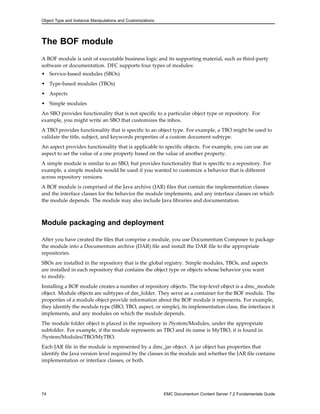 Object Type and Instance Manipulations and Customizations
The BOF module
A BOF module is unit of executable business logic and its supporting material, such as third-party
software or documentation. DFC supports four types of modules:
• Service-based modules (SBOs)
• Type-based modules (TBOs)
• Aspects
• Simple modules
An SBO provides functionality that is not specific to a particular object type or repository. For
example, you might write an SBO that customizes the inbox.
A TBO provides functionality that is specific to an object type. For example, a TBO might be used to
validate the title, subject, and keywords properties of a custom document subtype.
An aspect provides functionality that is applicable to specific objects. For example, you can use an
aspect to set the value of a one property based on the value of another property.
A simple module is similar to an SBO, but provides functionality that is specific to a repository. For
example, a simple module would be used if you wanted to customize a behavior that is different
across repository versions.
A BOF module is comprised of the Java archive (JAR) files that contain the implementation classes
and the interface classes for the behavior the module implements, and any interface classes on which
the module depends. The module may also include Java libraries and documentation.
Module packaging and deployment
After you have created the files that comprise a module, you use Documentum Composer to package
the module into a Documentum archive (DAR) file and install the DAR file to the appropriate
repositories.
SBOs are installed in the repository that is the global registry. Simple modules, TBOs, and aspects
are installed in each repository that contains the object type or objects whose behavior you want
to modify.
Installing a BOF module creates a number of repository objects. The top-level object is a dmc_module
object. Module objects are subtypes of dm_folder. They serve as a container for the BOF module. The
properties of a module object provide information about the BOF module it represents. For example,
they identify the module type (SBO, TBO, aspect, or simple), its implementation class, the interfaces it
implements, and any modules on which the module depends.
The module folder object is placed in the repository in /System/Modules, under the appropriate
subfolder. For example, if the module represents an TBO and its name is MyTBO, it is found in
/System/Modules/TBO/MyTBO.
Each JAR file in the module is represented by a dmc_jar object. A jar object has properties that
identify the Java version level required by the classes in the module and whether the JAR file contains
implementation or interface classes, or both.
74 EMC Documentum Content Server 7.2 Fundamentals Guide
 