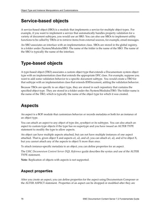 Object Type and Instance Manipulations and Customizations
Service-based objects
A service-based object (SBO) is a module that implements a service for multiple object types. For
example, if you want to implement a service that automatically handles property validation for a
variety of document subtypes, you would use an SBO. You can also use SBOs to implement utility
functions to be called by TBOs or to retrieve items from external sources, for example, email messages.
An SBO associates an interface with an implementation class. SBOs are stored in the global registry,
in a folder under /System/Modules/SBO. The name of the folder is the name of the SBO. The name of
the SBO is typically the name of the interface.
Type-based objects
A type-based object (TBO) associates a custom object type that extends a Documentum system object
type with an implementation class that extends the appropriate DFC class. For example, suppose you
want to add some validation behavior to a specific document subtype. You would create a TBO for
that subtype with an implementation class that extends IDfDocument, adding the validation behavior.
Because TBOs are specific to an object type, they are stored in each repository that contains the
specified object type. They are stored in a folder under the /System/Modules/TBO. The folder name is
the name of the TBO, which is typically the name of the object type for which it was created.
Aspects
An aspect is a BOF module that customizes behavior or records metadata or both for an instance of
an object type.
You can attach an aspect to any object of type dm_sysobject or its subtypes. You can also attach an
aspect to custom-type objects if the type has no supertype and you have issued an ALTER TYPE
statement to modify the type to allow aspects.
An object can have multiple aspects attached, but can not have multiple instances of one aspect
attached. That is, given object X and aspects a1, a2, and a3, you can attach a1, a2, and a3 to object X,
but you cannot attach any of the aspects to object X more than once.
To attach instance-specific metadata to an object, you can define properties for an aspect.
The EMC Documentum Content Server DQL Reference guide describes the syntax and use of the ALTER
TYPE statement.
Note: Replication of objects with aspects is not supported.
Aspect properties
After you create an aspect, you can define properties for the aspect using Documentum Composer or
the ALTER ASPECT statement. Properties of an aspect can be dropped or modified after they are
76 EMC Documentum Content Server 7.2 Fundamentals Guide
 