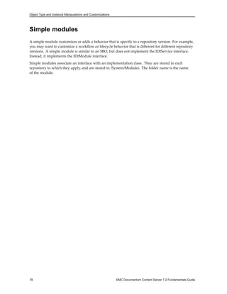 Object Type and Instance Manipulations and Customizations
Simple modules
A simple module customizes or adds a behavior that is specific to a repository version. For example,
you may want to customize a workflow or lifecycle behavior that is different for different repository
versions. A simple module is similar to an SBO, but does not implement the IDfService interface.
Instead, it implements the IDfModule interface.
Simple modules associate an interface with an implementation class. They are stored in each
repository to which they apply, and are stored in /System/Modules. The folder name is the name
of the module.
78 EMC Documentum Content Server 7.2 Fundamentals Guide
 