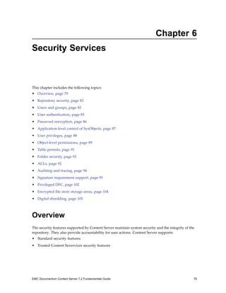 Chapter 6
Security Services
This chapter includes the following topics:
• Overview, page 79
• Repository security, page 82
• Users and groups, page 82
• User authentication, page 85
• Password encryption, page 86
• Application-level control of SysObjects, page 87
• User privileges, page 88
• Object-level permissions, page 89
• Table permits, page 91
• Folder security, page 92
• ACLs, page 92
• Auditing and tracing, page 94
• Signature requirement support, page 95
• Privileged DFC, page 102
• Encrypted file store storage areas, page 104
• Digital shredding, page 105
Overview
The security features supported by Content Server maintain system security and the integrity of the
repository. They also provide accountability for user actions. Content Server supports:
• Standard security features
• Trusted Content Severvices security features
EMC Documentum Content Server 7.2 Fundamentals Guide 79
 