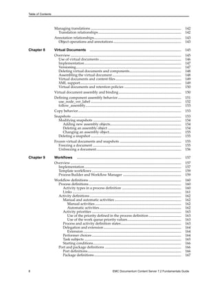 Table of Contents
Managing translations .................................................................................... 142
Translation relationships............................................................................. 142
Annotation relationships................................................................................. 143
Object operations and annotations............................................................... 143
Chapter 8 Virtual Documents ..................................................................................... 145
Overview....................................................................................................... 145
Use of virtual documents ............................................................................ 146
Implementation.......................................................................................... 147
Versioning.................................................................................................. 147
Deleting virtual documents and components................................................ 148
Assembling the virtual document ................................................................ 148
Virtual documents and content files............................................................. 149
XML support.............................................................................................. 149
Virtual documents and retention policies ..................................................... 150
Virtual document assembly and binding .......................................................... 150
Defining component assembly behavior........................................................... 151
use_node_ver_label .................................................................................... 152
follow_assembly......................................................................................... 153
Copy behavior................................................................................................ 153
Snapshots ...................................................................................................... 153
Modifying snapshots .................................................................................. 154
Adding new assembly objects.................................................................. 154
Deleting an assembly object .................................................................... 154
Changing an assembly object................................................................... 155
Deleting a snapshot .................................................................................... 155
Frozen virtual documents and snapshots ......................................................... 155
Freezing a document .................................................................................. 155
Unfreezing a document............................................................................... 156
Chapter 9 Workflows ................................................................................................. 157
Overview....................................................................................................... 157
Implementation.......................................................................................... 157
Template workflows ................................................................................... 159
Process Builder and Workflow Manager ...................................................... 159
Workflow definitions ...................................................................................... 160
Process definitions...................................................................................... 160
Activity types in a process definition ....................................................... 160
Links ..................................................................................................... 161
Activity definitions..................................................................................... 162
Manual and automatic activities .............................................................. 162
Manual activities ................................................................................ 162
Automatic activities............................................................................ 162
Activity priorities ................................................................................... 163
Use of the priority defined in the process definition .............................. 163
Use of the work queue priority values.................................................. 163
Process and activity definition states........................................................ 163
Delegation and extension ........................................................................ 164
Extension........................................................................................... 164
Performer choices ................................................................................... 164
Task subjects .......................................................................................... 165
Starting conditions.................................................................................. 166
Port and package definitions ....................................................................... 166
Port definitions....................................................................................... 166
Package definitions................................................................................. 167
8 EMC Documentum Content Server 7.2 Fundamentals Guide
 