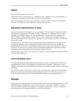 Security Services
Users
This section introduces repository users.
A repository user is an actual person or a virtual user who is defined as a user in the repository. A
virtual user is a repository user who does not exist as an actual person.
Repository users have two states, active and inactive. An active user can connect to the repository
and work. An inactive user is not allowed to connect to the repository.
Repository implementation of users
Users are represented in the repository as dm_user objects. The user object can represent an actual
individual or a virtual person. The ability to define a virtual user as a repository user is a useful
capability. For example, suppose you want an application to process certain user requests and
want to dedicate an inbox to those requests. You can create a virtual user and register that user to
receive events arising from the requests. The application can then read that user inbox to obtain and
process the requests.
The properties of a user object record information that allows Content Server to manage the user
access to the repository and to communicate with the user when necessary. For example, the
properties define how the user is authenticated when the user requests repository access. They also
record the user state (active or inactive), the user email address (allowing Content Server to send
automated emails when needed), and the user home repository (if any).
The EMC Documentum Content Server System Object Reference manual describes the properties defined
for the dm_user object type.
Local and global users
In a federated distributed environment, a user is either a local user or a global user. A local user is
managed from the context of the repository in which the user is defined. A global user is a user
defined in all repositories participating in the federation and managed from the federation governing
repository.
The EMC Documentum Content Server Administration and Configuration Guide has more information
about users in general and instructions about creating local users. The EMC Documentum Content
Server Distributed Configuration Guide has information for creating and managing global users.
Groups
Groups are sets of users or groups or a mixture of both. They are used to assign permissions or client
application roles to multiple users. There are several classes of groups in a repository. A group
class is recorded in its group_class property. For example, if group_class is “group,” the group is a
standard group, used to assign permissions to users and other groups.
EMC Documentum Content Server 7.2 Fundamentals Guide 83
 