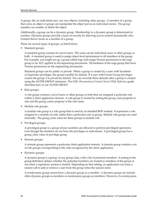 Security Services
A group, like an individual user, can own objects, including other groups. A member of a group
that owns an object or group can manipulate the object just as an individual owner. The group
member can modify or delete the object.
Additionally, a group can be a dynamic group. Membership in a dynamic group is determined at
runtime. Dynamic groups provide a layer of security by allowing you to control dynamically who
Content Server treats as a member of a group.
There are several types of groups, as listed below.
• Standard groups:
A standard group consists of a set of users. The users can be individual users or other groups or
both. A standard group is used to assign object-level permissions to all members of the group.
For example, you might set up a group called engr and assign Version permission to the engr
group in an ACL applied to all engineering documents. All members of the engr group then have
Version permission on the engineering documents.
Standard groups can be public or private. When a group is created by a user with Sysadmin
or Superuser privileges, the group is public by default. If a user with Create Group privileges
creates the group, it is private by default. You can override these defaults after a group is created
using the ALTER GROUP statement. The EMC Documentum Content Server DQL Reference guide
describes how to use ALTER GROUP.
• Role groups:
A role group contains a set of users or other groups or both that are assigned a particular role
within a client application domain. A role group is created by setting the group_class property to
role and the group_name property to the role name.
• Module role groups:
A module role group is a role group that is used by an installed BOF module. It represents a role
assigned to a module of code, rather than a particular user or group. Module role groups are used
internally. The group_class value for these groups is module role.
• Privileged groups:
A privileged group is a group whose members are allowed to perform privileged operations
even though the members do not have the privileges as individuals. A privileged group has a
group_class value of privilege group.
• Domain groups:
A domain group represents a particular client application domain. A domain group contains a set
of role groups corresponding to the roles recognized by the client application.
• Dynamic groups:
A dynamic group is a group, of any group class, with a list of potential members. A setting in the
group definition defines whether the potential members are treated as members of the group or
not when a repository session is started. Depending on that setting, an application can issue a
session call to add or remove a user from the group when the session starts.
A nondynamic group cannot have a dynamic group as a member. A dynamic group can include
other dynamic groups as members or nondynamic groups as members. However, if a nondynamic
84 EMC Documentum Content Server 7.2 Fundamentals Guide
 