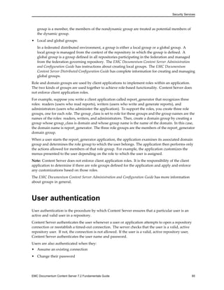 Security Services
group is a member, the members of the nondynamic group are treated as potential members of
the dynamic group.
• Local and global groups:
In a federated distributed environment, a group is either a local group or a global group. A
local group is managed from the context of the repository in which the group is defined. A
global group is a group defined in all repositories participating in the federation and managed
from the federation governing repository. The EMC Documentum Content Server Administration
and Configuration Guide has instructions about creating local groups. The EMC Documentum
Content Server Distributed Configuration Guide has complete information for creating and managing
global groups.
Role and domain groups are used by client applications to implement roles within an application.
The two kinds of groups are used together to achieve role-based functionality. Content Server does
not enforce client application roles.
For example, suppose you write a client application called report_generator that recognizes three
roles: readers (users who read reports), writers (users who write and generate reports), and
administrators (users who administer the application). To support the roles, you create three role
groups, one for each role. The group_class is set to role for these groups and the group names are the
names of the roles: readers, writers, and administrators. Then, create a domain group by creating a
group whose group_class is domain and whose group name is the name of the domain. In this case,
the domain name is report_generator. The three role groups are the members of the report_generator
domain group.
When a user starts the report_generator application, the application examines its associated domain
group and determines the role group to which the user belongs. The application then performs only
the actions allowed for members of that role group. For example, the application customizes the
menus presented to the user depending on the role to which the user is assigned.
Note: Content Server does not enforce client application roles. It is the responsibility of the client
application to determine if there are role groups defined for the application and apply and enforce
any customizations based on those roles.
The EMC Documentum Content Server Administration and Configuration Guide has more information
about groups in general.
User authentication
User authentication is the procedure by which Content Server ensures that a particular user is an
active and valid user in a repository.
Content Server authenticates the user whenever a user or application attempts to open a repository
connection or reestablish a timed-out connection. The server checks that the user is a valid, active
repository user. If not, the connection is not allowed. If the user is a valid, active repository user,
Content Server authenticates the user name and password.
Users are also authenticated when they:
• Assume an existing connection
• Change their password
EMC Documentum Content Server 7.2 Fundamentals Guide 85
 