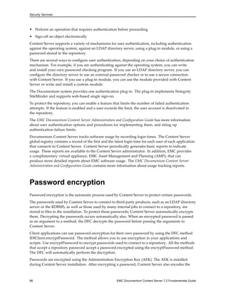 Security Services
• Perform an operation that requires authentication before proceeding
• Sign-off an object electronically
Content Server supports a variety of mechanisms for user authentication, including authentication
against the operating system, against an LDAP directory server, using a plug-in module, or using a
password stored in the repository.
There are several ways to configure user authentication, depending on your choice of authentication
mechanism. For example, if you are authenticating against the operating system, you can write
and install your own password checking program. If you use an LDAP directory server, you can
configure the directory server to use an external password checker or to use a secure connection
with Content Server. If you use a plug-in module, you can use the module provided with Content
Server or write and install a custom module.
The Documentum system provides one authentication plug-in. The plug-in implements Netegrity
SiteMinder and supports web-based single sign-on.
To protect the repository, you can enable a feature that limits the number of failed authentication
attempts. If the feature is enabled and a user exceeds the limit, the user account is deactivated in
the repository.
The EMC Documentum Content Server Administration and Configuration Guide has more information
about user authentication options and procedures for implementing them, and etting up
authentication failure limits.
Documentum Content Server tracks software usage by recording login times. The Content Server
global registry contains a record of the first and the latest login time for each user of each application
that connects to Content Server. Content Server periodically generates basic reports to indicate
usage. These reports are available to the Content Server administrator. In addition, EMC provides
a complimentary virtual appliance, EMC Asset Management and Planning (AMP), that can
produce more detailed reports about EMC software usage. The EMC Documentum Content Server
Administration and Configuration Guide contains more information about usage tracking reports.
Password encryption
Password encryption is the automatic process used by Content Server to protect certain passwords.
The passwords used by Content Server to connect to third-party products, such as an LDAP directory
server or the RDBMS, as well as those used by many internal jobs to connect to a repository, are
stored in files in the installation. To protect these passwords, Content Server automatically encrypts
them. Decrypting the passwords occurs automatically also. When an encrypted password is passed
as an argument to a method, the DFC decrypts the password before passing the arguments to
Content Server.
Client applications can use password encryption for their own password by using the DFC method
IDfClient.encryptPassword. The method allows you to use encryption in your applications and
scripts. Use encryptPassword to encrypt passwords used to connect to a repository. All the methods
that accept a repository password accept a password encrypted using the encryptPassword method.
The DFC will automatically perform the decryption.
Passwords are encrypted using the Administration Encryption Key (AEK). The AEK is installed
during Content Server installation. After encrypting a password, Content Server also encodes the
86 EMC Documentum Content Server 7.2 Fundamentals Guide
 