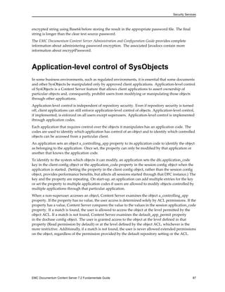 Security Services
encrypted string using Base64 before storing the result in the appropriate password file. The final
string is longer than the clear text source password.
The EMC Documentum Content Server Administration and Configuration Guide provides complete
information about administering password encryption. The associated Javadocs contain more
information about encryptPassword.
Application-level control of SysObjects
In some business environments, such as regulated environments, it is essential that some documents
and other SysObjects be manipulated only by approved client applications. Application-level control
of SysObjects is a Content Server feature that allows client applications to assert ownership of
particular objects and, consequently, prohibit users from modifying or manipulating those objects
through other applications.
Application-level control is independent of repository security. Even if repository security is turned
off, client applications can still enforce application-level control of objects. Application-level control,
if implemented, is enforced on all users except superusers. Application-level control is implemented
through application codes.
Each application that requires control over the objects it manipulates has an application code. The
codes are used to identify which application has control of an object and to identify which controlled
objects can be accessed from a particular client.
An application sets an object a_controlling_app property to its application code to identify the object
as belonging to the application. Once set, the property can only be modified by that application or
another that knows the application code.
To identify to the system which objects it can modify, an application sets the dfc.application_code
key in the client config object or the application_code property in the session config object when the
application is started. (Setting the property in the client config object, rather than the session config
object, provides performance benefits, but affects all sessions started through that DFC instance.) The
key and the property are repeating. On start-up, an application can add multiple entries for the key
or set the property to multiple application codes if users are allowed to modify objects controlled by
multiple applications through that particular application.
When a non-superuser accesses an object, Content Server examines the object a_controlling_app
property. If the property has no value, the user access is determined solely by ACL permissions. If the
property has a value, Content Server compares the value to the values in the session application_code
property. If a match is found, the user is allowed to access the object at the level permitted by the
object ACL. If a match is not found, Content Server examines the default_app_permit property
in the docbase config object. The user is granted access to the object at the level defined in that
property (Read permission by default) or at the level defined by the object ACL, whichever is the
more restrictive. Additionally, if a match is not found, the user is never allowed extended permissions
on the object, regardless of the permission provided by the default repository setting or the ACL.
EMC Documentum Content Server 7.2 Fundamentals Guide 87
 