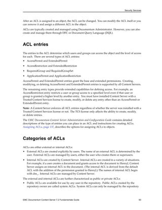 Security Services
After an ACL is assigned to an object, the ACL can be changed. You can modify the ACL itself or you
can remove it and assign a different ACL to the object.
ACLs are typically created and managed using Documentum Administrator. However, you can also
create and manage them through DFC or Document Query Language (DQL).
ACL entries
The entries in the ACL determine which users and groups can access the object and the level of access
for each. There are several types of ACL entries:
• AccessPermit and ExtendedPermit
• AccessRestriction and ExtendedRestriction
• RequiredGroup and RequiredGroupSet
• ApplicationPermit and ApplicationRestriction
AccessPermit and ExtendedPermit entries grant the base and extended permissions. Creating,
modifying, or deleting AccessPermit and ExtendedPermit entries is supported by all Content Servers.
The remaining entry types provide extended capabilities for defining access. For example, an
AccessRestriction entry restricts a user or group access to a specified level even if that user or
group is granted a higher level by another entry. You must have installed Content Server with a
Trusted Content Services license to create, modify, or delete any entry other than an AccessPermit or
ExtendedPermit entry.
Note: A Content Server enforces all ACL entries regardless of whether the server was installed with a
Trusted Content Services license or not. The TCS license only affects the ability to create, modify,
or delete entries.
The EMC Documentum Content Server Administration and Configuration Guide contains detailed
descriptions of the type of entries you can place in an ACL and instructions for creating ACLs.
Assigning ACLs, page 137, describes the options for assigning ACLs to objects.
Categories of ACLs
ACLs are either external or internal ACLs:
• External ACLs are created explicitly by users. The name of an external ACL is determined by the
user. External ACLs are managed by users, either the user who creates them or superusers.
• Internal ACLs are created by Content Server. Internal ACLs are created in a variety of situations.
For example, if a user creates a document and grants access to the document to HenryJ, Content
Server assigns an internal ACL to the document. (The internal ACL is derived from the default
ACL with the addition of the permission granted to HenryJ.) The names of internal ACL begin
with dm_. Internal ACLs are managed by Content Server.
The external and internal ACLs are further characterized as public or private ACLs:
• Public ACLs are available for use by any user in the repository. Public ACLs created by the
repository owner are called system ACLs. System ACLs can only be managed by the repository
EMC Documentum Content Server 7.2 Fundamentals Guide 93
 