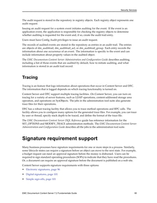 Security Services
The audit request is stored in the repository in registry objects. Each registry object represents one
audit request.
Issuing an audit request for a system event initiates auditing for the event. If the event is an
application event, the application is responsible for checking the registry objects to determine
whether auditing is requested for the event and, if so, create the audit trail entry.
Users must have Config Audit privileges to issue an audit request.
The records of audited events are stored in the repository as entries in an audit trail. The entries
are objects of dm_audittrail, dm_audittrail_acl, or dm_audittrail_group. Each entry records the
information about one occurrence of an event. The information is specific to the event and can
include information about property values in the audited object.
The EMC Documentum Content Server Administration and Configuration Guide describes auditing,
including a list of those events that are audited by default, how to initiate auditing, and what
information is stored in an audit trail record.
Tracing
Tracing is an feature that logs information about operations that occur in Content Server and DFC.
The information that is logged depends on which tracing functionality is turned on.
Content Server and DFC support multiple tracing facilities. On Content Server, you can turn on
tracing for a variety of server features, such as LDAP operations, content-addressed storage area
operation, and operations on SysObjects. The jobs in the administration tool suite also generate
trace files for their operations.
DFC has a robust tracing facility that allows you to trace method operations and RPC calls. The
facility allows you to configure many options for the generated trace files. For example, you can trace
by user or thread, specify stack depth to be traced, and define the format of the trace file.
The EMC Documentum Content Server DQL Reference guide has reference information for the
SET_OPTIONS and MODIFY_TRACE administration methods. The EMC Documentum Content Server
Administration and Configuration Guide describes all the jobs in the administration tool suite.
Signature requirement support
Many business processes have signature requirements for one or more steps in a process. Similarly,
some lifecycle states can require a signature before an object can move to the next state. For example,
a budget request can need an approval signature before the money is disbursed. Users can be
required to sign standard operating procedures (SOPs) to indicate that they have read the procedures.
Or, a document can require an approval signature before the document is published on a web site.
Content Server supports signature requirements with three options:
• Electronic signatures, page 96
• Digital signatures, page 101
• Simple sign-offs, page 101
EMC Documentum Content Server 7.2 Fundamentals Guide 95
 