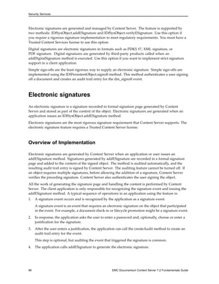 Security Services
Electronic signatures are generated and managed by Content Server. The feature is supported by
two methods: IDfSysObject.addESignature and IDfSysObject.verifyESignature. Use this option if
you require a rigorous signature implementation to meet regulatory requirements. You must have a
Trusted Content Services license to use this option.
Digital signatures are electronic signatures in formats such as PDKS #7, XML signature, or
PDF signature. Digital signatures are generated by third-party products called when an
addDigitalSignature method is executed. Use this option if you want to implement strict signature
support in a client application.
Simple sign-offs are the least rigorous way to supply an electronic signature. Simple sign-offs are
implemented using the IDfPersistentObject.signoff method. This method authenticates a user signing
off a document and creates an audit trail entry for the dm_signoff event.
Electronic signatures
An electronic signature is a signature recorded in formal signature page generated by Content
Server and stored as part of the content of the object. Electronic signatures are generated when an
application issues an IDfSysObject.addESignature method.
Electronic signatures are the most rigorous signature requirement that Content Server supports. The
electronic signature feature requires a Trusted Content Server license.
Overview of Implementation
Electronic signatures are generated by Content Server when an application or user issues an
addESignature method. Signatures generated by addESignature are recorded in a formal signature
page and added to the content of the signed object. The method is audited automatically, and the
resulting audit trail entry is signed by Content Server. The auditing feature cannot be turned off. If
an object requires multiple signatures, before allowing the addition of a signature, Content Server
verifies the preceding signature. Content Server also authenticates the user signing the object.
All the work of generating the signature page and handling the content is performed by Content
Server. The client application is only responsible for recognizing the signature event and issuing the
addESignature method. A typical sequence of operations in an application using the feature is:
1. A signature event occurs and is recognized by the application as a signature event.
A signature event is an event that requires an electronic signature on the object that participated
in the event. For example, a document check-in or lifecycle promotion might be a signature event.
2. In response, the application asks the user to enter a password and, optionally, choose or enter a
justification for the signature.
3. After the user enters a justification, the application can call the createAudit method to create an
audit trail entry for the event.
This step is optional, but auditing the event that triggered the signature is common.
4. The application calls addESignature to generate the electronic signature.
96 EMC Documentum Content Server 7.2 Fundamentals Guide
 